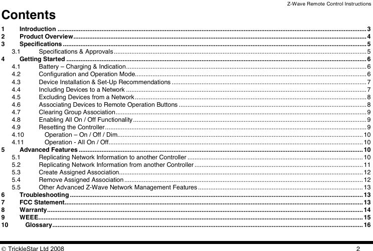 Z-Wave Remote Control Instructions  TrickleStar Ltd 2008  2Contents 1 Introduction ................................................................................................................................................................................ 3 2 Product Overview....................................................................................................................................................................... 4 3 Specifications ............................................................................................................................................................................. 5 3.1 Specifications &amp; Approvals ................................................................................................................................................ 5 4 Getting Started ........................................................................................................................................................................... 6 4.1 Battery – Charging &amp; Indication......................................................................................................................................... 6 4.2 Configuration and Operation Mode.................................................................................................................................... 6 4.3 Device Installation &amp; Set-Up Recommendations ............................................................................................................... 7 4.4 Including Devices to a Network ......................................................................................................................................... 7 4.5 Excluding Devices from a Network.................................................................................................................................... 8 4.6 Associating Devices to Remote Operation Buttons ........................................................................................................... 8 4.7 Clearing Group Association............................................................................................................................................... 9 4.8 Enabling All On / Off Functionality..................................................................................................................................... 9 4.9 Resetting the Controller..................................................................................................................................................... 9 4.10 Operation – On / Off / Dim............................................................................................................................................ 10 4.11 Operation - All On / Off................................................................................................................................................. 10 5 Advanced Features .................................................................................................................................................................. 10 5.1 Replicating Network Information to another Controller .................................................................................................... 10 5.2 Replicating Network Information from another Controller................................................................................................ 11 5.3 Create Assigned Association........................................................................................................................................... 12 5.4 Remove Assigned Association ........................................................................................................................................ 12 5.5 Other Advanced Z-Wave Network Management Features.............................................................................................. 13 6 Troubleshooting ....................................................................................................................................................................... 13 7 FCC Statement.......................................................................................................................................................................... 13 8 Warranty.................................................................................................................................................................................... 14 9 WEEE......................................................................................................................................................................................... 15 10 Glossary................................................................................................................................................................................. 16  