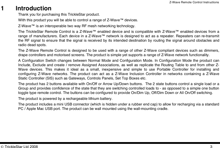 Z-Wave Remote Control Instructions  TrickleStar Ltd 2008  31  Introduction Thank you for purchasing this TrickleStar product. With this product you will be able to control a range of Z-Wave™ devices.  Z-Wave™ is an interoperable two way RF mesh networking technology. The TrickleStar Remote Control is  a Z-Wave™ enabled device and is compatible with Z-Wave™ enabled devices from a range of manufacturers. Each device in a Z-Wave™ network is designed to act as a repeater. Repeaters can re-transmit the RF signal to ensure that the signal is received by its intended destination by routing the signal around obstacles and radio dead spots. The Z-Wave Remote Control is designed to be used with a range of other Z-Wave compliant devices such as dimmers, drape controllers and motorised screens. The product is simple yet supports a range of Z-Wave network functionality.  A Configuration Switch changes between Normal Mode and Configuration Mode. In Configuration Mode the product can Include, Exclude and create / remove Assigned Associations, as well as replicate the Routing Table  to and from other Z-Wave  devices.  This  makes  it  ideal  as  a  small,  inexpensive  and  simple  to  use  Portable  Controller  for  installing  and configuring  Z-Wave  networks.  The  product can  act  as  a  Z-Wave  Inclusion  Controller  in networks containing a  Z-Wave Static Controller (SIS) such as Gateways, Controls Panels, Set Top Boxes etc.   The product has 2 buttons available with On/Off or Arrow Up/Down buttons.  The 2 state buttons control a single load or a Group and provides confidence of the state that they are switching controlled loads to - as opposed to a simple one button toggle type remote control. The buttons can be configured to provide On/Dim Up, Off/Dim Down or All On/Off switching.  The product is powered by a rechargeable lithium battery.  The product includes a mini USB connector (which is hidden under a rubber end cap) to allow for recharging via a standard PC / Apple Mac USB port. The product can be wall mounted using the wall-mounting cradle. 