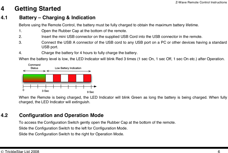 Z-Wave Remote Control Instructions  TrickleStar Ltd 2008  64 Getting Started 4.1 Battery – Charging &amp; Indication Before using the Remote Control, the battery must be fully charged to obtain the maximum battery lifetime. 1. Open the Rubber Cap at the bottom of the remote. 2. Insert the mini USB connector on the supplied USB Cord into the USB connector in the remote. 3. Connect the USB A connector of the USB cord to any USB port on a PC or other devices having a standard USB port. 4. Charge the battery for 4 hours to fully charge the battery. When the battery level is low, the LED Indicator will blink Red 3 times (1 sec On, 1 sec Off, 1 sec On etc.) after Operation.  When  the  Remote is being charged, the  LED Indicator will blink Green as long  the  battery  is  being charged.  When fully charged, the LED Indicator will extinguish.  4.2 Configuration and Operation Mode To access the Configuration Switch gently open the Rubber Cap at the bottom of the remote. Slide the Configuration Switch to the left for Configuration Mode. Slide the Configuration Switch to the right for Operation Mode.  