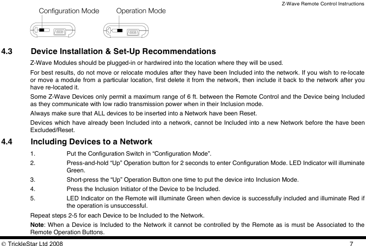 Z-Wave Remote Control Instructions  TrickleStar Ltd 2008  7  4.3 Device Installation &amp; Set-Up Recommendations Z-Wave Modules should be plugged-in or hardwired into the location where they will be used. For best results, do not move or relocate modules after they have been Included into the network. If you wish to re-locate or move a module from a  particular location, first delete it from the network,  then include it back to the network after you have re-located it. Some Z-Wave Devices only permit a maximum range of 6 ft. between the Remote Control and the Device being Included as they communicate with low radio transmission power when in their Inclusion mode.  Always make sure that ALL devices to be inserted into a Network have been Reset. Devices which have already been Included into a network, cannot be Included into a new Network before the have been Excluded/Reset. 4.4 Including Devices to a Network 1. Put the Configuration Switch in “Configuration Mode”. 2. Press-and-hold “Up” Operation button for 2 seconds to enter Configuration Mode. LED Indicator will illuminate Green. 3. Short-press the “Up” Operation Button one time to put the device into Inclusion Mode. 4. Press the Inclusion Initiator of the Device to be Included. 5. LED Indicator on the Remote will illuminate Green when device is successfully included and illuminate Red if the operation is unsuccessful. Repeat steps 2-5 for each Device to be Included to the Network. Note: When a Device is Included to the Network  it cannot be controlled by the Remote as is must be Associated to the Remote Operation Buttons. 