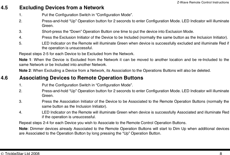 Z-Wave Remote Control Instructions  TrickleStar Ltd 2008  84.5 Excluding Devices from a Network 1. Put the Configuration Switch in “Configuration Mode”. 2. Press-and-hold “Up” Operation button for 2 seconds to enter Configuration Mode. LED Indicator will illuminate Green. 3. Short-press the “Down” Operation Button one time to put the device into Exclusion Mode. 4. Press the Exclusion Initiator of the Device to be Included (normally the same button as the Inclusion Initiator). 5. LED Indicator on the Remote will illuminate Green when device is successfully excluded and illuminate Red if the operation is unsuccessful. Repeat steps 2-5 for each Device to be Excluded from the Network. Note 1:  When the  Device  is Excluded  from  the  Network it can be moved  to  another location and  be  re-Included  to  the same Network or be Included into another Network. Note 2: When Excluding a Device from a Network, its Association to the Operations Buttons will also be deleted. 4.6 Associating Devices to Remote Operation Buttons 1. Put the Configuration Switch in “Configuration Mode”. 2. Press-and-hold “Up” Operation button for 2 seconds to enter Configuration Mode. LED Indicator will illuminate Green. 3. Press the Association Initiator of the Device to be Associated to the Remote Operation Buttons (normally the same button as the Inclusion Initiator). 4. LED Indicator on the Remote will illuminate Green when device is successfully Associated and illuminate Red if the operation is unsuccessful. Repeat steps 2-4 for each Device you wish to Associate to the Remote Control Operation Buttons. Note: Dimmer devices already Associated to the Remote Operation Buttons will start to Dim Up when additional devices are Associated to the Operation Button by long pressing the “Up” Operation Button. 