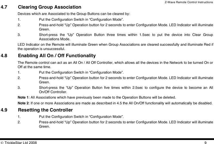 Z-Wave Remote Control Instructions  TrickleStar Ltd 2008  94.7 Clearing Group Association Devices which are Associated to the Group Buttons can be cleared by: 1. Put the Configuration Switch in “Configuration Mode”. 2. Press-and-hold “Up” Operation button for 2 seconds to enter Configuration Mode. LED Indicator will illuminate Green. 3. Short-press  the  “Up”  Operation  Button  three  times  within  1.5sec  to  put  the  device  into  Clear  Group Associations Mode. LED Indicator on the Remote will illuminate Green when Group Associations are cleared successfully and illuminate Red if the operation is unsuccessful. 4.8 Enabling All On / Off Functionality The Remote control can act as an All On / All Off Controller, which allows all the devices in the Network to be turned On or Off at the same time. 1. Put the Configuration Switch in “Configuration Mode”. 2. Press-and-hold “Up” Operation button for 2 seconds to enter Configuration Mode. LED Indicator will illuminate Green. 3. Short-press  the  “Up”  Operation  Button  five  times  within  2.5sec  to  configure  the  device  to  become  an  All On/Off Controller. Note 1: All Associations which have previously been made to the Operation Buttons will be deleted. Note 2: If one or more Associations are made as described in 4.5 the All On/Off functionality will automatically be disabled. 4.9 Resetting the Controller 1. Put the Configuration Switch in “Configuration Mode”. 2. Press-and-hold “Up” Operation button for 2 seconds to enter Configuration Mode. LED Indicator will illuminate Green. 