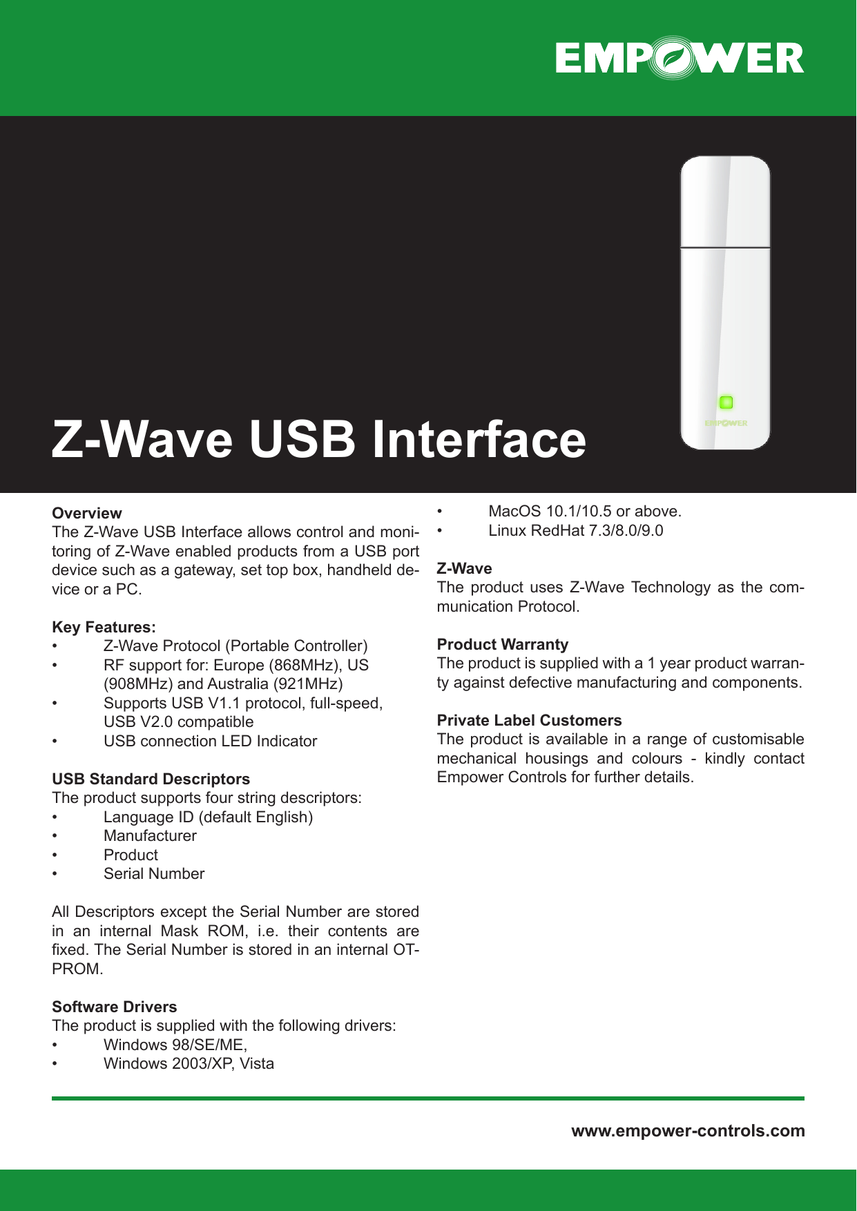  www.empower-controls.comOverviewThe Z-Wave USB Interface allows control and moni-toring of Z-Wave enabled products from a USB port device such as a gateway, set top box, handheld de-vice or a PC.Key Features:•   Z-Wave Protocol (Portable Controller)•   RF support for: Europe (868MHz), US  (908MHz) and Australia (921MHz)•   Supports USB V1.1 protocol, full-speed,  USB V2.0 compatible•   USB connection LED IndicatorUSB Standard DescriptorsThe product supports four string descriptors:•   Language ID (default English)•   Manufacturer•   Product•   Serial NumberAll Descriptors except the Serial Number are stored in  an  internal  Mask  ROM,  i.e.  their  contents  are xed. The Serial Number is stored in an internal OT-PROM.Software DriversThe product is supplied with the following drivers:•   Windows 98/SE/ME,•   Windows 2003/XP, Vista•   MacOS 10.1/10.5 or above.•   Linux RedHat 7.3/8.0/9.0Z-WaveThe  product  uses  Z-Wave  Technology  as  the  com-munication Protocol.Product WarrantyThe product is supplied with a 1 year product warran-ty against defective manufacturing and components.Private Label CustomersThe product is available in a range of customisable mechanical  housings  and  colours  -  kindly  contact Empower Controls for further details.Z-Wave USB Interface