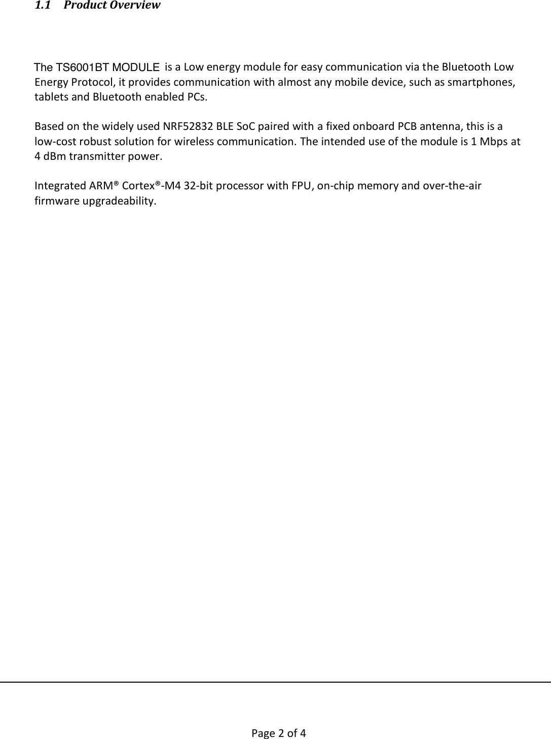        Page 2 of 4   1.1 Product Overview    The T101BT_BT_MODULE is a Low energy module for easy communication via the Bluetooth Low Energy Protocol, it provides communication with almost any mobile device, such as smartphones, tablets and Bluetooth enabled PCs.   Based on the widely used NRF52832 BLE SoC paired with a fixed onboard PCB antenna, this is a low-cost robust solution for wireless communication. The intended use of the module is 1 Mbps at 4 dBm transmitter power.   Integrated ARM® Cortex®-M4 32-bit processor with FPU, on-chip memory and over-the-air firmware upgradeability.       The TS6001BT MODULE