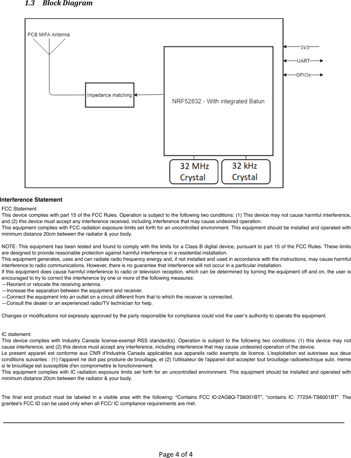        Page 4 of 4   1.3 Block Diagram    FCC Statement:This device complies with part 15 of the FCC Rules. Operation is subject to the following two conditions: (1) This device may not cause harmful interference, and (2) this device must accept any interference received, including interference that may cause undesired operation.This equipment complies with FCC radiation exposure limits set forth for an uncontrolled environment. This equipment should be installed and operated with minimum distance 20cm between the radiator &amp; your body.NOTE: This equipment has been tested and found to comply with the limits for a Class B digital device, pursuant to part 15 of the FCC Rules. These limits are designed to provide reasonable protection against harmful interference in a residential installation.This equipment generates, uses and can radiate radio frequency energy and, if not installed and used in accordance with the instructions, may cause harmful interference to radio communications. However, there is no guarantee that interference will not occur in a particular installation. If this equipment does cause harmful interference to radio or television reception, which can be determined by turning the equipment off and on, the user is encouraged to try to correct the interference by one or more of the following measures:—Reorient or relocate the receiving antenna.—Increase the separation between the equipment and receiver.—Connect the equipment into an outlet on a circuit different from that to which the receiver is connected.—Consult the dealer or an experienced radio/TV technician for help.Changes or modiﬁcations not expressly approved by the party responsible for compliance could void the user’s authority to operate the equipment.IC statement:This device  complies with  Industry Canada  license-exempt RSS  standard(s). Operation  is subject  to the  following two  conditions: (1)  this device  may not cause interference, and (2) this device must accept any interference, including interference that may cause undesired operation of the device.Le  present appareil  est conforme aux  CNR d&apos;Industrie  Canada  applicables aux  appareils  radio exempts  de licence. L&apos;exploitation  est autorisee  aux  deux conditions suivantes : (1) l&apos;appareil ne doit pas produire de brouillage, et (2) l&apos;utilisateur de l&apos;appareil doit accepter tout brouillage radioelectrique subi, meme si le brouillage est susceptible d&apos;en compromettre le fonctionnement.This equipment complies with IC radiation exposure limits set forth for an uncontrolled environment. This equipment should be installed and operated with minimum distance 20cm between the radiator &amp; your body.The  ﬁnal  end  product  must  be  labeled  in  a  visible  area  with  the  following:  “Contains  FCC  ID:2AG8Q-TS6001BT”,  “contains  IC:  7723A-TS6001BT”.  The grantee&apos;s FCC ID can be used only when all FCC/ IC compliance requirements are met.Interference Statement