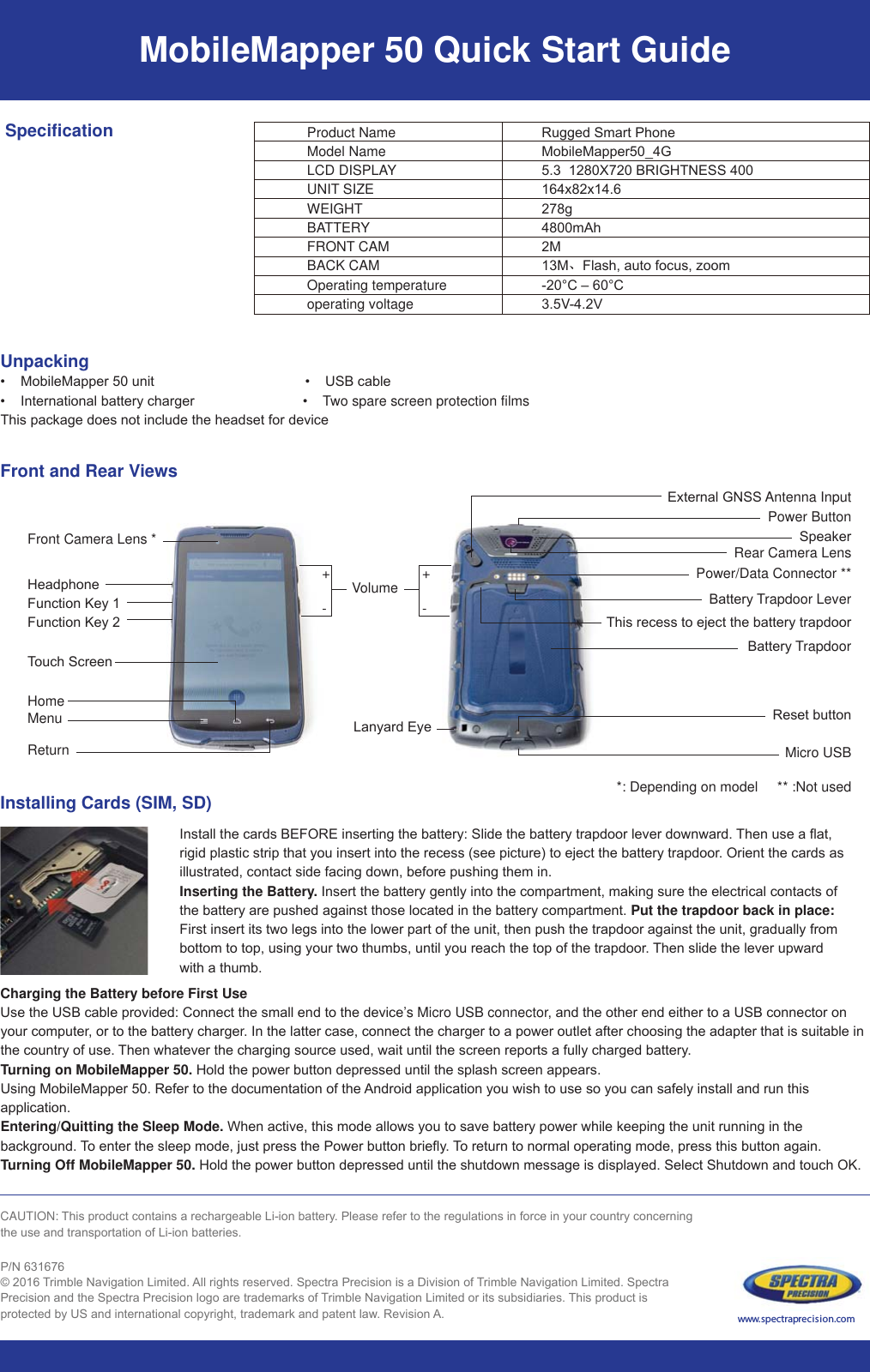 MobileMapper 50 Quick Start GuideProduct NameModel NameLCD DISPLAYUNIT SIZEWEIGHTBATTERYFRONT CAMBACK CAMOperating temperatureoperating voltage SpecificationUnpacking0RELOH0DSSHUXQLW86%FDEOH,QWHUQDWLRQDOEDWWHU\FKDUJHU Two spare screen protection films7KLVSDFNDJHGRHVQRWLQFOXGHWKHKHDGVHWIRUGHYLFHFront and Rear Views5XJJHG6PDUW3KRQH0RELOH0DSSHUB*;%5,*+71(66[[JP$K00、)ODVKDXWRIRFXV]RRP&amp;±&amp;V9Front Camera Lens *+Volume/DQ\DUG(\HPower Button([WHUQDO*166 Antenna Input6SHDNHURear Camera LensPower/Data Connector **%DWWHU\ Trapdoor Lever7KLVUHFHVVWRHMHFWWKHEDWWHU\WUDSGRRU%DWWHU\ Trapdoor5HVHWEXWWRQMicro USB-+HDGSKRQH)XQFWLRQ.H\)XQFWLRQ.H\TRXFK6FUHHQMenuReturnHome+-*: Depending on model     ** :Not usedInstalling Cards (SIM, SD)Charging the Battery before First Use8VHWKH86%FDEOHSURYLGHG&amp;RQQHFWWKHVPDOOHQGWRWKHGHYLFH’s Micro USB connectorDQGWKHRWKHUHQGHLWKHUWRD86%FRQQHFWRURQ\RXUFRPSXWHrRUWRWKHEDWWHU\FKDUJHr,QWKHODWWHUFDVHFRQQHFWWKHFKDUJHUWRDSRZHURXWOHWDIWHUFKRRVLQJWKHDGDSWHUWKDWLVVXLWDEOHLQWKHFRXQWU\RIXVH 7KHQZKDWHYHUWKHFKDUJLQJVRXUFHXVHGZDLWXQWLOWKHVFUHHQUHSRUWVDIXOO\FKDUJHGEDWWHU\Turning on MobileMapper 50.+ROGWKHSRZHUEXWWRQGHSUHVVHGXQWLOWKHVSODVKVFUHHQDSSHDUV8VLQJ0RELOH0DSSHU5HIHUWRWKHGRFXPHQWDWLRQRIWKH $QGURLGDSSOLFDWLRQ\RXZLVKWRXVHVR\RXFDQVDIHO\LQVWDOODQGUXQWKLVDSSOLFDWLRQEntering/Quitting the Sleep Mode. :KHQDFWLYHWKLVPRGHDOORZV\RXWRVDYHEDWWHU\SRZHUZKLOHNHHSLQJWKHXQLWUXQQLQJLQWKHEDFNJURXQG TRHQWHUWKHVOHHSPRGHMXVWSUHVVWKH3RZHUEXWWRQEULHIO\ TRUHWXUQWRQRUPDORSHUDWLQJPRGHSUHVVWKLVEXWWRQDJDLQTurning Off MobileMapper 50. +ROGWKHSRZHUEXWWRQGHSUHVVHGXQWLOWKHVKXWGRZQPHVVDJHLVGLVSOD\HG6HOHFW6KXWGRZQDQGWRXFK2.CAUTION: 7KLVSURGXFWFRQWDLQVDUHFKDUJHDEOH/LLRQEDWWHU\3OHDVHUHIHUWRWKHUHJXODWLRQVLQIRUFHLQ\RXUFRXQWU\FRQFHUQLQJWKHXVHDQGWUDQVSRUWDWLRQRI/LLRQEDWWHULHV31 TULPEOH1DYLJDWLRQ/LPLWHG $OOULJKWVUHVHUYHG6SHFWUD3UHFLVLRQLVD&apos;LYLVLRQRI TULPEOH1DYLJDWLRQ/LPLWHG6SHFWUD3UHFLVLRQDQGWKH6SHFWUD3UHFLVLRQORJRDUHWUDGHPDUNVRI TULPEOH1DYLJDWLRQ/LPLWHGRULWVVXEVLGLDULHV 7KLVSURGXFWLVSURWHFWHGE\86DQGLQWHUQDWLRQDOFRS\ULJKWWUDGHPDUNDQGSDWHQWODw5HYLVLRQ $ www.spectraprecision.com,QVWDOOWKHFDUGV%()25(LQVHUWLQJWKHEDWWHU\6OLGHWKHEDWWHU\WUDSGRRUOHYHUGRZQZDUG7KHQXVHDIODWULJLGSODVWLFVWULSWKDW\RXLQVHUWLQWRWKHUHFHVVVHHSLFWXUHWRHMHFWWKHEDWWHU\WUDSGRRU2ULHQWWKHFDUGVDVLOOXVWUDWHGFRQWDFWVLGHIDFLQJGRZQEHIRUHSXVKLQJWKHPLQInserting the Battery.,QVHUWWKHEDWWHU\JHQWO\LQWRWKHFRPSDUWPHQWPDNLQJVXUHWKHHOHFWULFDOFRQWDFWVRIWKHEDWWHU\DUHSXVKHGDJDLQVWWKRVHORFDWHGLQWKHEDWWHU\FRPSDUWPHQWPut the trapdoor back in place: )LUVWLQVHUWLWVWZROHJVLQWRWKHORZHUSDUWRIWKHXQLWWKHQSXVKWKHWUDSGRRUDJDLQVWWKHXQLWJUDGXDOO\IURPERWWRPWRWRSXVLQJ\RXUWZRWKXPEVXQWLO\RXUHDFKWKHWRSRIWKHWUDSGRRU7KHQVOLGHWKHOHYHUXSZDUGZLWKDWKXPE