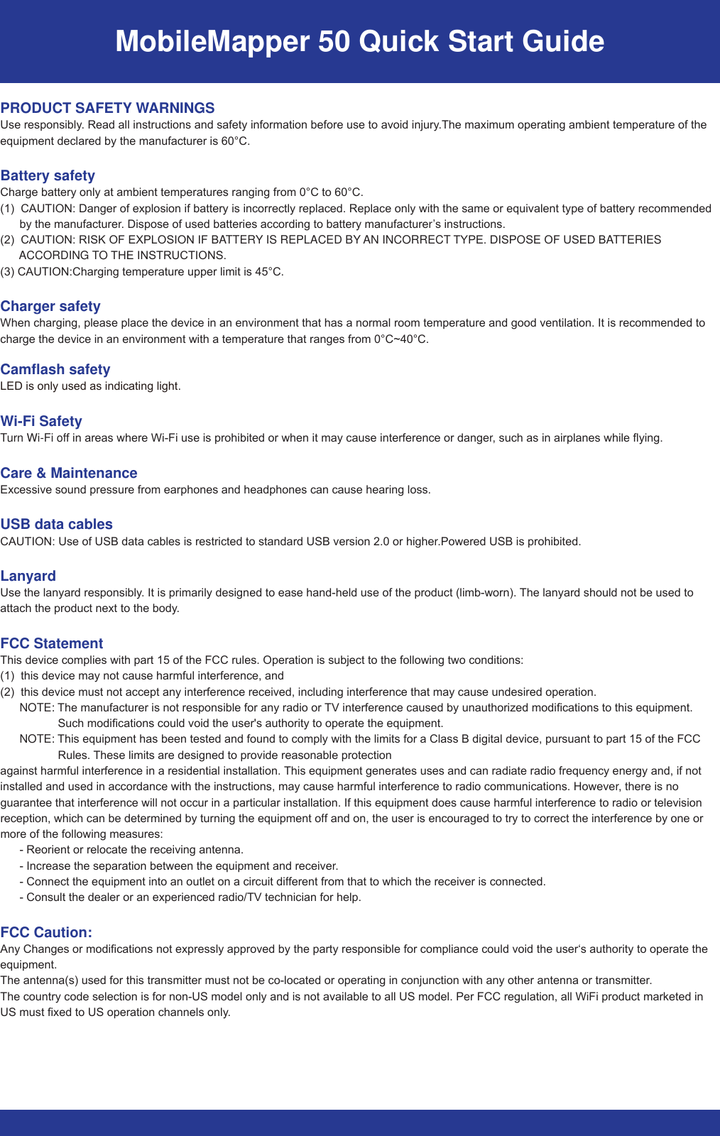 MobileMapper 50 Quick Start GuidePRODUCT SAFETY WARNINGS8VHUHVSRQVLEO\5HDGDOOLQVWUXFWLRQVDQGVDIHW\LQIRUPDWLRQEHIRUHXVHWRDYRLGLQMXU\7KHPD[LPXPRSHUDWLQJDPELHQWWHPSHUDWXUHRIWKHHTXLSPHQWGHFODUHGE\WKHPDQXIDFWXUHULV&amp;Battery safety&amp;KDUJHEDWWHU\RQO\DWDPELHQWWHPSHUDWXUHVUDQJLQJIURP&amp;WR&amp;&amp;$87,21&apos;DQJHURIH[SORVLRQLIEDWWHU\LVLQFRUUHFWO\UHSODFHG5HSODFHRQO\ZLWKWKHVDPHRUHTXLYDOHQWW\SHRIEDWWHU\UHFRPPHQGHGE\WKHPDQXIDFWXUHr&apos;LVSRVHRIXVHGEDWWHULHVDFFRUGLQJWREDWWHU\PDQXIDFWXUHr’VLQVWUXFWLRQV&amp;$87,215,6.2)(;3/26,21,)%ATTERY IS REPLACED BY AN INCORRECT 7&lt;3(&apos;,6326(2)86(&apos;%ATTERIES        ACCORDING TO 7+(,16758&amp;7,216&amp;$87,21&amp;KDUJLQJWHPSHUDWXUHXSSHUOLPLWLV&amp;Charger safety:KHQFKDUJLQJSOHDVHSODFHWKHGHYLFHLQDQHQYLURQPHQWWKDWKDVDQRUPDOURRPWHPSHUDWXUHDQGJRRGYHQWLODWLRQ,WLVUHFRPPHQGHGWRFKDUJHWKHGHYLFHLQDQHQYLURQPHQWZLWKDWHPSHUDWXUHWKDWUDQJHVIURP&amp;a&amp;Camflash safety/(&apos;LVRQO\XVHGDVLQGLFDWLQJOLJKWWi-Fi SafetyTurn Wi-Fi ofILQDUHDVZKHUH:L)LXVHLVSURKLELWHGRUZKHQLWPD\FDXVHLQWHUIHUHQFHRUGDQJHrVXFKDVLQDLUSODQHVZKLOHIO\LQJCare &amp; Maintenance([FHVVLYHVRXQGSUHVVXUHIURPHDUSKRQHVDQGKHDGSKRQHVFDQFDXVHKHDULQJORVVUSB data cables&amp;$87,218VHRI86%GDWDFDEOHVLVUHVWULFWHGWRVWDQGDUG86%YHUVLRQRUKLJKHr3RZHUHG86%LVSURKLELWHGLanyard8VHWKHODQ\DUGUHVSRQVLEO\,WLVSULPDULO\GHVLJQHGWRHDVHKDQGKHOGXVHRIWKHSURGXFWOLPEZRUQ 7KHODQ\DUGVKRXOGQRWEHXVHGWRDWWDFKWKHSURGXFWQH[WWRWKHERG\FCC Statement7KLVGHYLFHFRPSOLHVZLWKSDUWRIWKH)&amp;&amp;UXOHV2SHUDWLRQLVVXEMHFWWRWKHIROORZLQJWZRFRQGLWLRQVWKLVGHYLFHPD\QRWFDXVHKDUPIXOLQWHUIHUHQFHDQGWKLVGHYLFHPXVWQRWDFFHSWDQ\LQWHUIHUHQFHUHFHLYHGLQFOXGLQJLQWHUIHUHQFHWKDWPD\FDXVHXQGHVLUHGRSHUDWLRQ      NOTE: 7KHPDQXIDFWXUHULVQRWUHVSRQVLEOHIRUDQ\UDGLRRU 79LQWHUIHUHQFHFDXVHGE\XQDXWKRUL]HGPRGLILFDWLRQVWRWKLVHTXLSPHQW6XFKPRGLILFDWLRQVFRXOGYRLGWKHXVHUVDXWKRULW\WRRSHUDWHWKHHTXLSPHQW      NOTE: 7KLVHTXLSPHQWKDVEHHQWHVWHGDQGIRXQGWRFRPSO\ZLWKWKHOLPLWVIRUD&amp;ODVV%GLJLWDOGHYLFHSXUVXDQWWRSDUWRIWKH)&amp;&amp;5XOHV 7KHVHOLPLWVDUHGHVLJQHGWRSURYLGHUHDVRQDEOHSURWHFWLRQDJDLQVWKDUPIXOLQWHUIHUHQFHLQDUHVLGHQWLDOLQVWDOODWLRQ 7KLVHTXLSPHQWJHQHUDWHVXVHVDQGFDQUDGLDWHUDGLRIUHTXHQF\HQHUJ\DQGLIQRWLQVWDOOHGDQGXVHGLQDFFRUGDQFHZLWKWKHLQVWUXFWLRQVPD\FDXVHKDUPIXOLQWHUIHUHQFHWRUDGLRFRPPXQLFDWLRQV+RZHYHrWKHUHLVQRJXDUDQWHHWKDWLQWHUIHUHQFHZLOOQRWRFFXULQDSDUWLFXODULQVWDOODWLRQ,IWKLVHTXLSPHQWGRHVFDXVHKDUPIXOLQWHUIHUHQFHWRUDGLRRUWHOHYLVLRQUHFHSWLRQZKLFKFDQEHGHWHUPLQHGE\WXUQLQJWKHHTXLSPHQWRfIDQGRQWKHXVHULVHQFRXUDJHGWRWU\WRFRUUHFWWKHLQWHUIHUHQFHE\RQHRUPRUHRIWKHIROORZLQJPHDVXUHV5HRULHQWRUUHORFDWHWKHUHFHLYLQJDQWHQQD,QFUHDVHWKHVHSDUDWLRQEHWZHHQWKHHTXLSPHQWDQGUHFHLYHr&amp;RQQHFWWKHHTXLSPHQWLQWRDQRXWOHWRQDFLUFXLWGLfIHUHQWIURPWKDWWRZKLFKWKHUHFHLYHULVFRQQHFWHG&amp;RQVXOWWKHGHDOHURUDQH[SHULHQFHGUDGLR79WHFKQLFLDQIRUKHOSFCC Caution:$Q\&amp;KDQJHVRUPRGLILFDWLRQVQRWH[SUHVVO\DSSURYHGE\WKHSDUW\UHVSRQVLEOHIRUFRPSOLDQFHFRXOGYRLGWKHXVHUµVDXWKRULW\WRRSHUDWHWKHHTXLSPHQW7KHDQWHQQDVXVHGIRUWKLVWUDQVPLWWHUPXVWQRWEHFRORFDWHGRURSHUDWLQJLQFRQMXQFWLRQZLWKDQ\RWKHUDQWHQQDRUWUDQVPLWWHU7KHFRXQWU\FRGHVHOHFWLRQLVIRUQRQ86PRGHORQO\DQGLVQRWDYDLODEOHWRDOO86PRGHO3HU)&amp;&amp;UHJXODWLRQDOO:L)LSURGXFWPDUNHWHGLQ86PXVWIL[HGWR86RSHUDWLRQFKDQQHOVRQO\