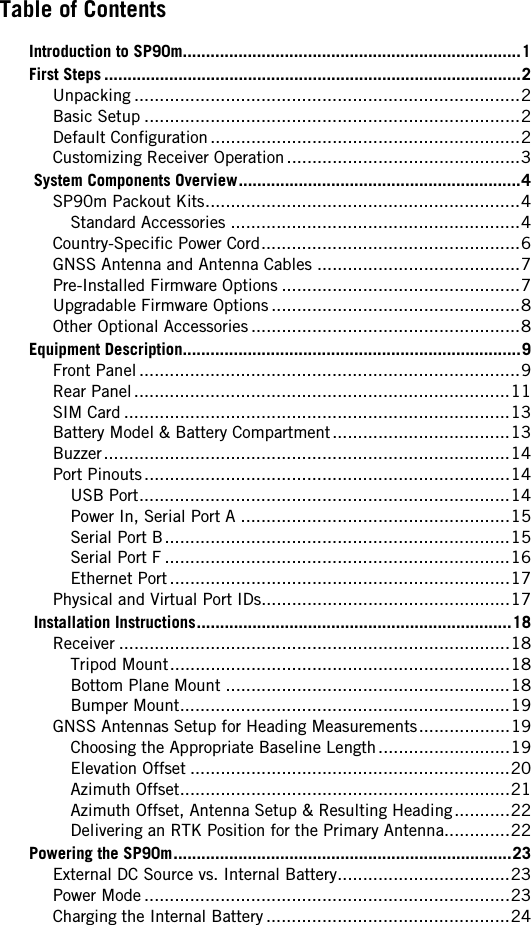 Table of Contents  Introduction to SP90m.........................................................................1First Steps ..........................................................................................2Unpacking ............................................................................2Basic Setup ..........................................................................2Default Configuration.............................................................2Customizing Receiver Operation..............................................3 System Components Overview.............................................................4SP90m Packout Kits..............................................................4Standard Accessories .........................................................4Country-Specific Power Cord...................................................6GNSS Antenna and Antenna Cables ........................................7Pre-Installed Firmware Options ...............................................7Upgradable Firmware Options.................................................8Other Optional Accessories .....................................................8Equipment Description.........................................................................9Front Panel...........................................................................9Rear Panel..........................................................................11SIM Card ............................................................................13Battery Model &amp; Battery Compartment...................................13Buzzer................................................................................14Port Pinouts........................................................................14USB Port.........................................................................14Power In, Serial Port A .....................................................15Serial Port B....................................................................15Serial Port F ....................................................................16Ethernet Port...................................................................17Physical and Virtual Port IDs.................................................17 Installation Instructions....................................................................18Receiver .............................................................................18Tripod Mount...................................................................18Bottom Plane Mount ........................................................18Bumper Mount.................................................................19GNSS Antennas Setup for Heading Measurements..................19Choosing the Appropriate Baseline Length..........................19Elevation Offset ...............................................................20Azimuth Offset.................................................................21Azimuth Offset, Antenna Setup &amp; Resulting Heading...........22Delivering an RTK Position for the Primary Antenna.............22Powering the SP90m.........................................................................23External DC Source vs. Internal Battery..................................23Power Mode ........................................................................23Charging the Internal Battery ................................................24