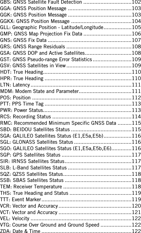 GBS: GNSS Satellite Fault Detection ...............................102GGA: GNSS Position Message .........................................103GGK: GNSS Position Message .........................................103GGKX: GNSS Position Message .......................................104GLL: Geographic Position - Latitude/Longitude..................105GMP: GNSS Map Projection Fix Data ...............................106GNS: GNSS Fix Data ......................................................107GRS: GNSS Range Residuals ..........................................108GSA: GNSS DOP and Active Satellites..............................108GST: GNSS Pseudo-range Error Statistics .........................109GSV: GNSS Satellites in View..........................................109HDT: True Heading.........................................................110HPR: True Heading ........................................................110LTN: Latency.................................................................111MDM: Modem State and Parameter..................................111POS: Position ................................................................112PTT: PPS Time Tag ........................................................113PWR: Power Status.........................................................113RCS: Recording Status ...................................................114RMC: Recommended Minimum Specific GNSS Data .........115SBD: BEIDOU Satellites Status .......................................115SGA: GALILEO Satellites Status (E1,E5a,E5b)..................116SGL: GLONASS Satellites Status .....................................116SGO: GALILEO Satellites Status (E1,E5a,E5b,E6).............116SGP: GPS Satellites Status .............................................117SIR: IRNSS Satellites Status...........................................117SLB: L-Band Satellites Status .........................................117SQZ: QZSS Satellites Status............................................118SSB: SBAS Satellites Status ...........................................118TEM: Receiver Temperature ............................................118THS: True Heading and Status ........................................119TTT: Event Marker..........................................................119VCR: Vector and Accuracy...............................................120VCT: Vector and Accuracy ...............................................121VEL: Velocity .................................................................122VTG: Course Over Ground and Ground Speed ....................122ZDA: Date &amp; Time ..........................................................122