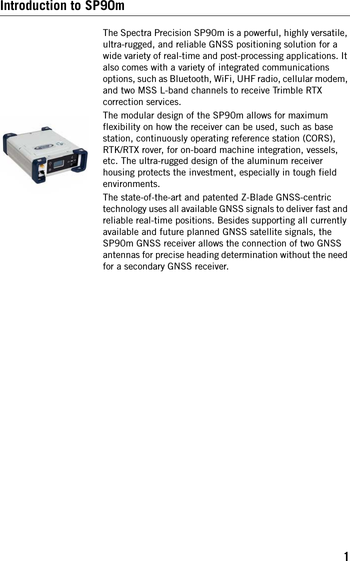 1Introduction to SP90mThe Spectra Precision SP90m is a powerful, highly versatile, ultra-rugged, and reliable GNSS positioning solution for a wide variety of real-time and post-processing applications. It also comes with a variety of integrated communications options, such as Bluetooth, WiFi, UHF radio, cellular modem, and two MSS L-band channels to receive Trimble RTX correction services.The modular design of the SP90m allows for maximum flexibility on how the receiver can be used, such as base station, continuously operating reference station (CORS), RTK/RTX rover, for on-board machine integration, vessels, etc. The ultra-rugged design of the aluminum receiver housing protects the investment, especially in tough field environments.The state-of-the-art and patented Z-Blade GNSS-centric technology uses all available GNSS signals to deliver fast and reliable real-time positions. Besides supporting all currently available and future planned GNSS satellite signals, the SP90m GNSS receiver allows the connection of two GNSS antennas for precise heading determination without the need for a secondary GNSS receiver.