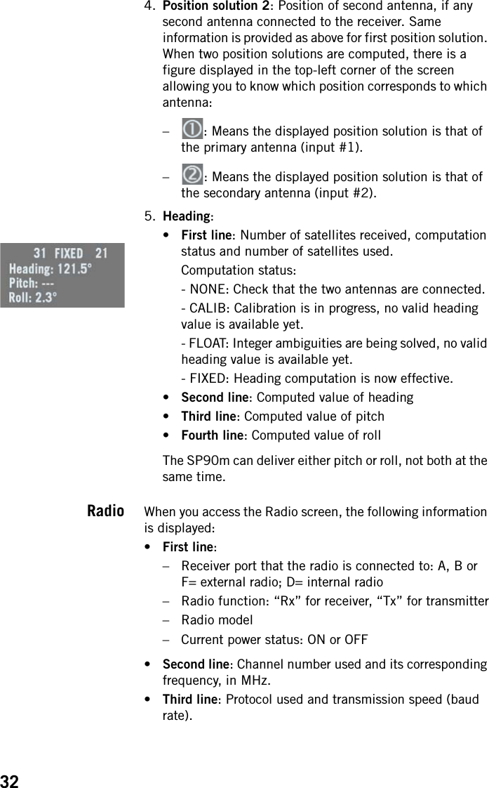 324. Position solution 2: Position of second antenna, if any second antenna connected to the receiver. Same information is provided as above for first position solution. When two position solutions are computed, there is a figure displayed in the top-left corner of the screen allowing you to know which position corresponds to which antenna: – : Means the displayed position solution is that of the primary antenna (input #1).– : Means the displayed position solution is that of the secondary antenna (input #2).5. Heading: •First line: Number of satellites received, computation status and number of satellites used.Computation status:- NONE: Check that the two antennas are connected.- CALIB: Calibration is in progress, no valid heading value is available yet.- FLOAT: Integer ambiguities are being solved, no valid heading value is available yet.- FIXED: Heading computation is now effective.•Second line: Computed value of heading•Third line: Computed value of pitch•Fourth line: Computed value of rollThe SP90m can deliver either pitch or roll, not both at the same time.Radio When you access the Radio screen, the following information is displayed:•First line:– Receiver port that the radio is connected to: A, B or F= external radio; D= internal radio– Radio function: “Rx” for receiver, “Tx” for transmitter– Radio model– Current power status: ON or OFF•Second line: Channel number used and its corresponding frequency, in MHz.•Third line: Protocol used and transmission speed (baud rate).