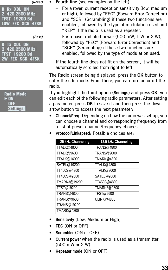 33(Rover) •Fourth line (see examples on the left):– For a rover, current reception sensitivity (low, medium or high), followed by “FEC” (Forward Error Correction) and “SCR” (Scrambling) if these two functions are enabled, followed by the type of modulation used and “REP” if the radio is used as a repeater.(Base) – For a base, radiated power (500 mW, 1 W or 2 W), followed by “FEC” (Forward Error Correction) and “SCR” (Scrambling) if these two functions are enabled, followed by the type of modulation used.If the fourth line does not fit on the screen, it will be automatically scrolled from right to left.The Radio screen being displayed, press the OK button to enter the edit mode. From there, you can turn on or off the radio.If you highlight the third option (Settings) and press OK, you can edit each of the following radio parameters. After setting a parameter, press OK to save it and then press the down-arrow button to access the next parameter:•Channel/Freq: Depending on how the radio was set up, you can choose a channel and corresponding frequency from a list of preset channel/frequency choices.•Protocol/Linkspeed: Possible choices are:•Sensitivity (Low, Medium or High)•FEC (ON or OFF)•Scrambler (ON or OFF)•Current power when the radio is used as a transmitter (500 mW or 2 W).•Repeater mode (ON or OFF)25 kHz Channeling 12.5 kHz ChannelingTTALK@4800 TRANS@4800TTALK@9600 TRANS@9600TTALK@16000 TMARK@4800SATEL@19200 TTALK@4800TT450S@4800 TTALK@8000TT450S@9600 SATEL@9600TMARK3@19200 TT450S@4800TFST@19200 TMARK3@9600TRANS@4800 TFST@9600TRANS@9600 ULINK@4800TRANS@19200TMARK@4800
