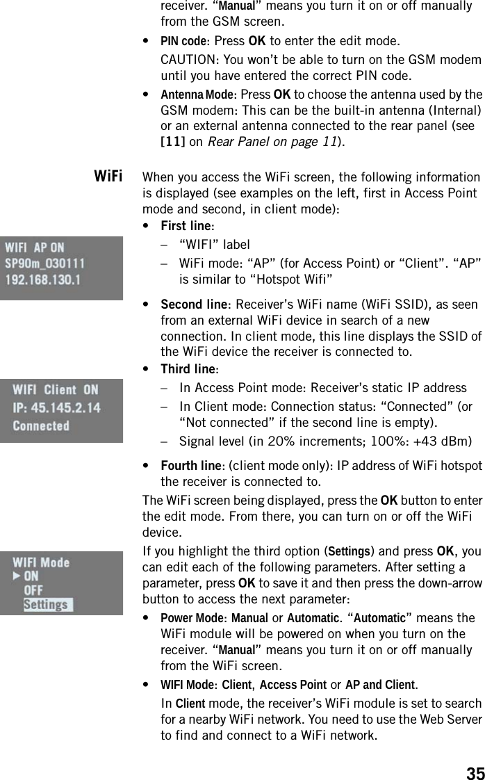 35receiver. “Manual” means you turn it on or off manually from the GSM screen.•PIN code: Press OK to enter the edit mode.CAUTION: You won’t be able to turn on the GSM modem until you have entered the correct PIN code.•Antenna Mode: Press OK to choose the antenna used by the GSM modem: This can be the built-in antenna (Internal) or an external antenna connected to the rear panel (see [11] on Rear Panel on page 11).WiFi When you access the WiFi screen, the following information is displayed (see examples on the left, first in Access Point mode and second, in client mode):•First line:– “WIFI” label– WiFi mode: “AP” (for Access Point) or “Client”. “AP” is similar to “Hotspot Wifi”•Second line: Receiver’s WiFi name (WiFi SSID), as seen from an external WiFi device in search of a new connection. In client mode, this line displays the SSID of the WiFi device the receiver is connected to.•Third line:– In Access Point mode: Receiver’s static IP address– In Client mode: Connection status: “Connected” (or “Not connected” if the second line is empty).– Signal level (in 20% increments; 100%: +43 dBm)•Fourth line: (client mode only): IP address of WiFi hotspot the receiver is connected to.The WiFi screen being displayed, press the OK button to enter the edit mode. From there, you can turn on or off the WiFi device.If you highlight the third option (Settings) and press OK, you can edit each of the following parameters. After setting a parameter, press OK to save it and then press the down-arrow button to access the next parameter:•Power Mode: Manual or Automatic. “Automatic” means the WiFi module will be powered on when you turn on the receiver. “Manual” means you turn it on or off manually from the WiFi screen.•WIFI Mode: Client, Access Point or AP and Client.In Client mode, the receiver’s WiFi module is set to search for a nearby WiFi network. You need to use the Web Server to find and connect to a WiFi network.