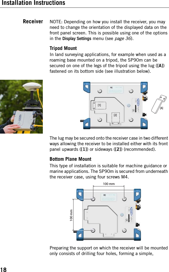 18 Installation InstructionsReceiver NOTE: Depending on how you install the receiver, you may need to change the orientation of the displayed data on the front panel screen. This is possible using one of the options in the Display Settings menu (see page 36).Tripod MountIn land surveying applications, for example when used as a roaming base mounted on a tripod, the SP90m can be secured on one of the legs of the tripod using the lug ([A]) fastened on its bottom side (see illustration below).The lug may be secured onto the receiver case in two different ways allowing the receiver to be installed either with its front panel upwards ([1]) or sideways ([2]) (recommended).Bottom Plane MountThis type of installation is suitable for machine guidance or marine applications. The SP90m is secured from underneath the receiver case, using four screws M4.Preparing the support on which the receiver will be mounted only consists of drilling four holes, forming a simple, [1] [A][2]100 mm100 mm