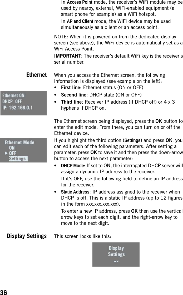36In Access Point mode, the receiver’s WiFi module may be used by nearby, external, WiFi-enabled equipment (a smart phone for example) as a WiFi hotspot.In AP and Client mode, the WiFi device may be used simultaneously as a client or an access point. NOTE: When it is powered on from the dedicated display screen (see above), the WiFi device is automatically set as a WiFi Access Point.IMPORTANT: The receiver’s default WiFi key is the receiver’s serial number.Ethernet When you access the Ethernet screen, the following information is displayed (see example on the left):•First line: Ethernet status (ON or OFF)•Second line: DHCP state (ON or OFF)•Third line: Receiver IP address (if DHCP off) or 4 x 3 hyphens if DHCP on.The Ethernet screen being displayed, press the OK button to enter the edit mode. From there, you can turn on or off the Ethernet device.If you highlight the third option (Settings) and press OK, you can edit each of the following parameters. After setting a parameter, press OK to save it and then press the down-arrow button to access the next parameter:•DHCP Mode: If set to ON, the interrogated DHCP server will assign a dynamic IP address to the receiver.If it’s OFF, use the following field to define an IP address for the receiver.•Static Address: IP address assigned to the receiver when DHCP is off. This is a static IP address (up to 12 figures in the form xxx.xxx.xxx.xxx).To enter a new IP address, press OK then use the vertical arrow keys to set each digit, and the right-arrow key to move to the next digit.Display Settings This screen looks like this: