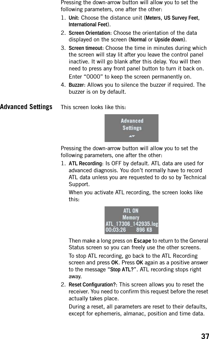 37Pressing the down-arrow button will allow you to set the following parameters, one after the other:1. Unit: Choose the distance unit (Meters, US Survey Feet, International Feet).2. Screen Orientation: Choose the orientation of the data displayed on the screen (Normal or Upside down).3. Screen timeout: Choose the time in minutes during which the screen will stay lit after you leave the control panel inactive. It will go blank after this delay. You will then need to press any front panel button to turn it back on.Enter “0000” to keep the screen permanently on.4. Buzzer: Allows you to silence the buzzer if required. The buzzer is on by default.Advanced Settings This screen looks like this:Pressing the down-arrow button will allow you to set the following parameters, one after the other:1. ATL Recording: Is OFF by default. ATL data are used for advanced diagnosis. You don’t normally have to record ATL data unless you are requested to do so by Technical Support.When you activate ATL recording, the screen looks like this: Then make a long press on Escape to return to the General Status screen so you can freely use the other screens.To stop ATL recording, go back to the ATL Recording screen and press OK. Press OK again as a positive answer to the message “Stop ATL?”. ATL recording stops right away.2. Reset Configuration?: This screen allows you to reset the receiver. You need to confirm this request before the reset actually takes place. During a reset, all parameters are reset to their defaults, except for ephemeris, almanac, position and time data. 