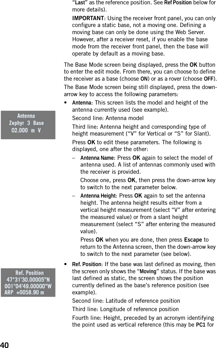 40“Last” as the reference position. See Ref Position below for more details).IMPORTANT: Using the receiver front panel, you can only configure a static base, not a moving one. Defining a moving base can only be done using the Web Server. However, after a receiver reset, if you enable the base mode from the receiver front panel, then the base will operate by default as a moving base.The Base Mode screen being displayed, press the OK button to enter the edit mode. From there, you can choose to define the receiver as a base (choose ON) or as a rover (choose OFF).The Base Mode screen being still displayed, press the down-arrow key to access the following parameters:•Antenna: This screen lists the model and height of the antenna currently used (see example).Second line: Antenna modelThird line: Antenna height and corresponding type of height measurement (“V” for Vertical or “S” for Slant).Press OK to edit these parameters. The following is displayed, one after the other:–Antenna Name: Press OK again to select the model of antenna used. A list of antennas commonly used with the receiver is provided.Choose one, press OK, then press the down-arrow key to switch to the next parameter below.–Antenna Height: Press OK again to set the antenna height. The antenna height results either from a vertical height measurement (select “V” after entering the measured value) or from a slant height measurement (select “S” after entering the measured value).Press OK when you are done, then press Escape to return to the Antenna screen, then the down-arrow key to switch to the next parameter (see below).•Ref. Position: If the base was last defined as moving, then the screen only shows the “Moving” status. If the base was last defined as static, the screen shows the position currently defined as the base’s reference position (see example).Second line: Latitude of reference positionThird line: Longitude of reference positionFourth line: Height, preceded by an acronym identifying the point used as vertical reference (this may be PC1 for 