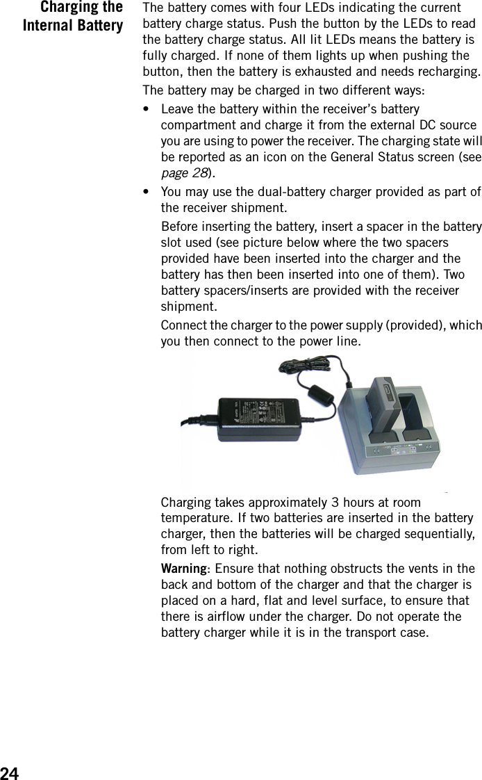 24Charging theInternal BatteryThe battery comes with four LEDs indicating the current battery charge status. Push the button by the LEDs to read the battery charge status. All lit LEDs means the battery is fully charged. If none of them lights up when pushing the button, then the battery is exhausted and needs recharging.The battery may be charged in two different ways:• Leave the battery within the receiver’s battery compartment and charge it from the external DC source you are using to power the receiver. The charging state will be reported as an icon on the General Status screen (see page 28).• You may use the dual-battery charger provided as part of the receiver shipment.Before inserting the battery, insert a spacer in the battery slot used (see picture below where the two spacers provided have been inserted into the charger and the battery has then been inserted into one of them). Two battery spacers/inserts are provided with the receiver shipment.Connect the charger to the power supply (provided), which you then connect to the power line.Charging takes approximately 3 hours at room temperature. If two batteries are inserted in the battery charger, then the batteries will be charged sequentially, from left to right.Warning: Ensure that nothing obstructs the vents in the back and bottom of the charger and that the charger is placed on a hard, flat and level surface, to ensure that there is airflow under the charger. Do not operate the battery charger while it is in the transport case.