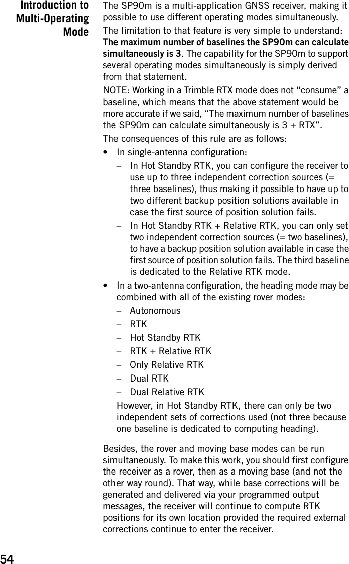 54Introduction toMulti-OperatingModeThe SP90m is a multi-application GNSS receiver, making it possible to use different operating modes simultaneously.The limitation to that feature is very simple to understand: The maximum number of baselines the SP90m can calculate simultaneously is 3. The capability for the SP90m to support several operating modes simultaneously is simply derived from that statement.NOTE: Working in a Trimble RTX mode does not “consume” a baseline, which means that the above statement would be more accurate if we said, “The maximum number of baselines the SP90m can calculate simultaneously is 3 + RTX”.The consequences of this rule are as follows:• In single-antenna configuration:– In Hot Standby RTK, you can configure the receiver to use up to three independent correction sources (= three baselines), thus making it possible to have up to two different backup position solutions available in case the first source of position solution fails.– In Hot Standby RTK + Relative RTK, you can only set two independent correction sources (= two baselines), to have a backup position solution available in case the first source of position solution fails. The third baseline is dedicated to the Relative RTK mode.• In a two-antenna configuration, the heading mode may be combined with all of the existing rover modes:– Autonomous–RTK– Hot Standby RTK– RTK + Relative RTK– Only Relative RTK–Dual RTK– Dual Relative RTKHowever, in Hot Standby RTK, there can only be two independent sets of corrections used (not three because one baseline is dedicated to computing heading).Besides, the rover and moving base modes can be run simultaneously. To make this work, you should first configure the receiver as a rover, then as a moving base (and not the other way round). That way, while base corrections will be generated and delivered via your programmed output messages, the receiver will continue to compute RTK positions for its own location provided the required external corrections continue to enter the receiver.