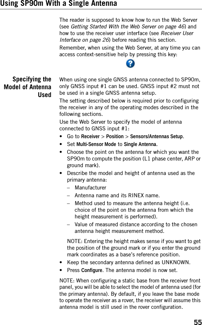 55Using SP90m With a Single AntennaThe reader is supposed to know how to run the Web Server (see Getting Started With the Web Server on page 46) and how to use the receiver user interface (see Receiver User Interface on page 26) before reading this section.Remember, when using the Web Server, at any time you can access context-sensitive help by pressing this key:Specifying theModel of AntennaUsedWhen using one single GNSS antenna connected to SP90m, only GNSS input #1 can be used. GNSS input #2 must not be used in a single GNSS antenna setup.The setting described below is required prior to configuring the receiver in any of the operating modes described in the following sections.Use the Web Server to specify the model of antenna connected to GNSS input #1:• Go to Receiver &gt; Position &gt; Sensors/Antennas Setup.• Set Multi-Sensor Mode to Single Antenna. • Choose the point on the antenna for which you want the SP90m to compute the position (L1 phase center, ARP or ground mark).• Describe the model and height of antenna used as the primary antenna:– Manufacturer– Antenna name and its RINEX name.– Method used to measure the antenna height (i.e. choice of the point on the antenna from which the height measurement is performed).– Value of measured distance according to the chosen antenna height measurement method.NOTE: Entering the height makes sense if you want to get the position of the ground mark or if you enter the ground mark coordinates as a base’s reference position.• Keep the secondary antenna defined as UNKNOWN.•Press Configure. The antenna model is now set.NOTE: When configuring a static base from the receiver front panel, you will be able to select the model of antenna used (for the primary antenna). By default, if you leave the base mode to operate the receiver as a rover, the receiver will assume this antenna model is still used in the rover configuration.