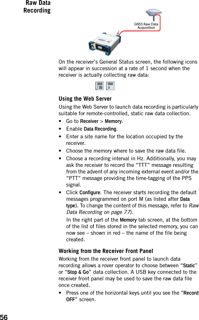 56Raw DataRecordingOn the receiver’s General Status screen, the following icons will appear in succession at a rate of 1 second when the receiver is actually collecting raw data:Using the Web ServerUsing the Web Server to launch data recording is particularly suitable for remote-controlled, static raw data collection.• Go to Receiver &gt; Memory.• Enable Data Recording.• Enter a site name for the location occupied by the receiver.• Choose the memory where to save the raw data file.• Choose a recording interval in Hz. Additionally, you may ask the receiver to record the “TTT” message resulting from the advent of any incoming external event and/or the “PTT” message providing the time-tagging of the PPS signal.• Click Configure. The receiver starts recording the default messages programmed on port M (as listed after Data type). To change the content of this message, refer to Raw Data Recording on page 77).In the right part of the Memory tab screen, at the bottom of the list of files stored in the selected memory, you can now see – shown in red – the name of the file being created.Working from the Receiver Front PanelWorking from the receiver front panel to launch data recording allows a rover operator to choose between “Static” or “Stop &amp; Go” data collection. A USB key connected to the receiver front panel may be used to save the raw data file once created.• Press one of the horizontal keys until you see the “Record OFF” screen.1GNSS Raw DataAcquisition