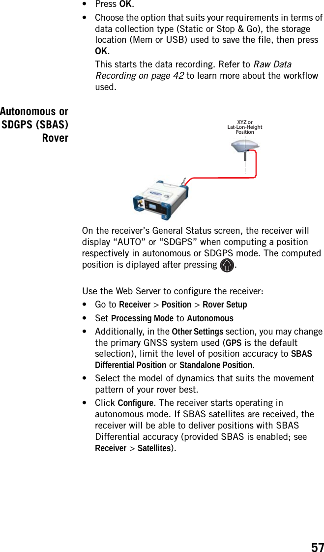 57•Press OK.• Choose the option that suits your requirements in terms of data collection type (Static or Stop &amp; Go), the storage location (Mem or USB) used to save the file, then press OK.This starts the data recording. Refer to Raw Data Recording on page 42 to learn more about the workflow used. Autonomous orSDGPS (SBAS)RoverOn the receiver’s General Status screen, the receiver will display “AUTO” or “SDGPS” when computing a position respectively in autonomous or SDGPS mode. The computed position is diplayed after pressing  .Use the Web Server to configure the receiver:• Go to Receiver &gt; Position &gt; Rover Setup• Set Processing Mode to Autonomous• Additionally, in the Other Settings section, you may change the primary GNSS system used (GPS is the default selection), limit the level of position accuracy to SBAS Differential Position or Standalone Position.• Select the model of dynamics that suits the movement pattern of your rover best.• Click Configure. The receiver starts operating in autonomous mode. If SBAS satellites are received, the receiver will be able to deliver positions with SBAS Differential accuracy (provided SBAS is enabled; see Receiver &gt; Satellites).1XYZ orLat-Lon-HeightPosition