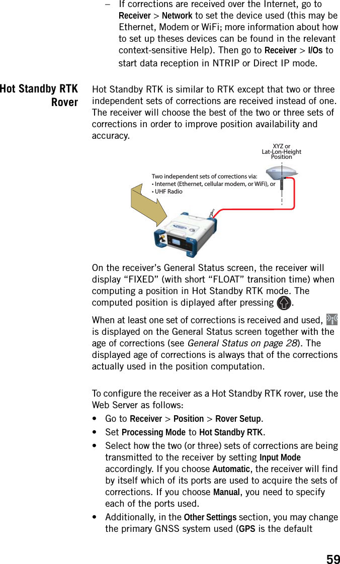 59– If corrections are received over the Internet, go to Receiver &gt; Network to set the device used (this may be Ethernet, Modem or WiFi; more information about how to set up theses devices can be found in the relevant context-sensitive Help). Then go to Receiver &gt; I/Os to start data reception in NTRIP or Direct IP mode.Hot Standby RTKRoverHot Standby RTK is similar to RTK except that two or three independent sets of corrections are received instead of one. The receiver will choose the best of the two or three sets of corrections in order to improve position availability and accuracy. On the receiver’s General Status screen, the receiver will display “FIXED” (with short “FLOAT” transition time) when computing a position in Hot Standby RTK mode. The computed position is diplayed after pressing  .When at least one set of corrections is received and used,   is displayed on the General Status screen together with the age of corrections (see General Status on page 28). The displayed age of corrections is always that of the corrections actually used in the position computation. To configure the receiver as a Hot Standby RTK rover, use the Web Server as follows:• Go to Receiver &gt; Position &gt; Rover Setup.• Set Processing Mode to Hot Standby RTK.• Select how the two (or three) sets of corrections are being transmitted to the receiver by setting Input Mode accordingly. If you choose Automatic, the receiver will find by itself which of its ports are used to acquire the sets of corrections. If you choose Manual, you need to specify each of the ports used.• Additionally, in the Other Settings section, you may change the primary GNSS system used (GPS is the default 1XYZ orLat-Lon-HeightPositionTwo independent sets of corrections via:• Internet (Ethernet, cellular modem, or WiFi), or• UHF Radio