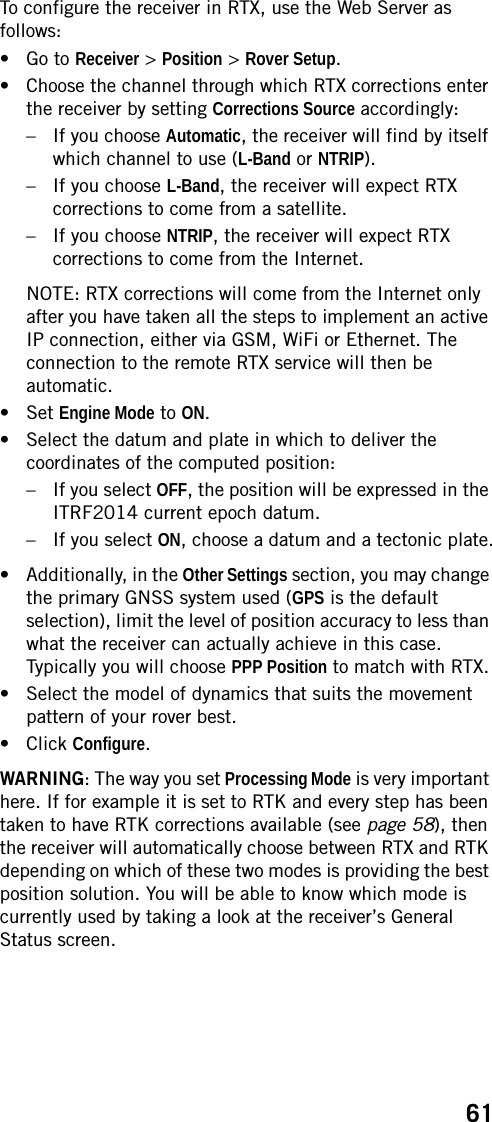 61To configure the receiver in RTX, use the Web Server as follows:• Go to Receiver &gt; Position &gt; Rover Setup.• Choose the channel through which RTX corrections enter the receiver by setting Corrections Source accordingly:– If you choose Automatic, the receiver will find by itself which channel to use (L-Band or NTRIP).– If you choose L-Band, the receiver will expect RTX corrections to come from a satellite.– If you choose NTRIP, the receiver will expect RTX corrections to come from the Internet.NOTE: RTX corrections will come from the Internet only after you have taken all the steps to implement an active IP connection, either via GSM, WiFi or Ethernet. The connection to the remote RTX service will then be automatic.• Set Engine Mode to ON.• Select the datum and plate in which to deliver the coordinates of the computed position:– If you select OFF, the position will be expressed in the ITRF2014 current epoch datum.– If you select ON, choose a datum and a tectonic plate.• Additionally, in the Other Settings section, you may change the primary GNSS system used (GPS is the default selection), limit the level of position accuracy to less than what the receiver can actually achieve in this case. Typically you will choose PPP Position to match with RTX.• Select the model of dynamics that suits the movement pattern of your rover best.• Click Configure.WARNING: The way you set Processing Mode is very important here. If for example it is set to RTK and every step has been taken to have RTK corrections available (see page 58), then the receiver will automatically choose between RTX and RTK depending on which of these two modes is providing the best position solution. You will be able to know which mode is currently used by taking a look at the receiver’s General Status screen.