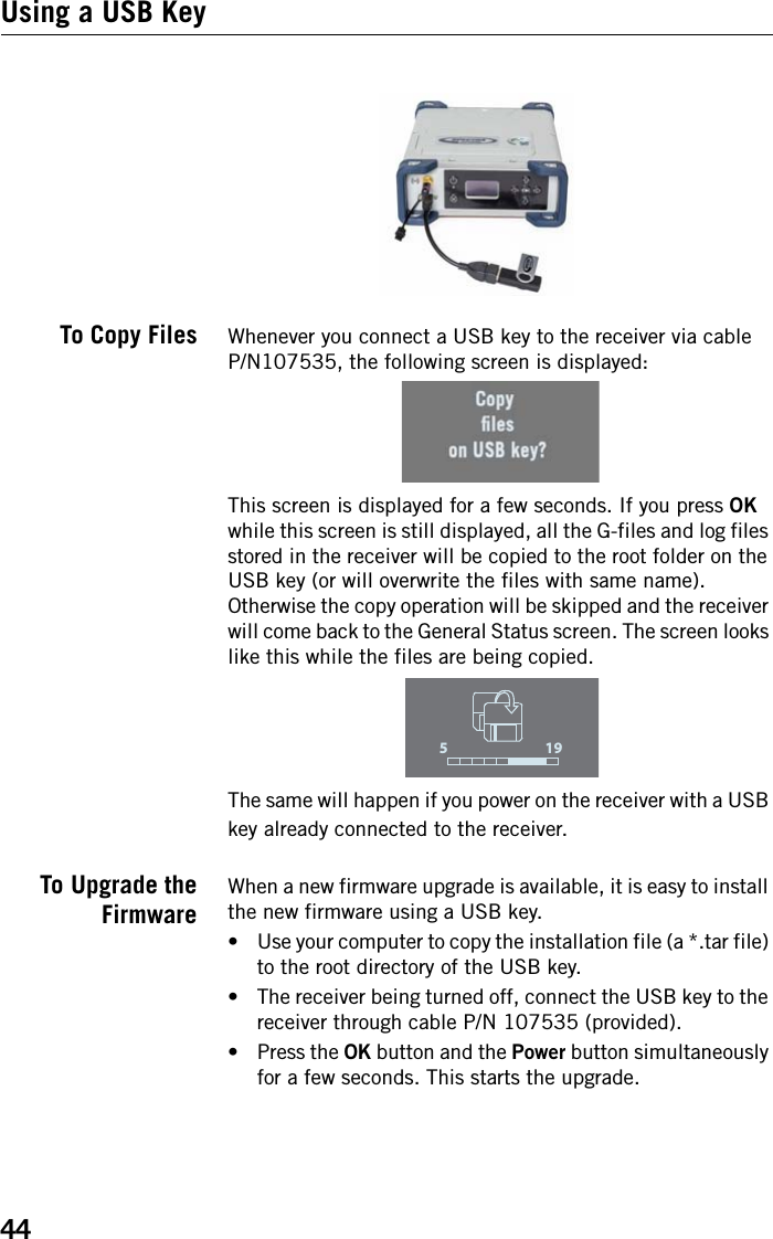 44Using a USB KeyTo Copy Files Whenever you connect a USB key to the receiver via cableP/N107535, the following screen is displayed:This screen is displayed for a few seconds. If you press OK while this screen is still displayed, all the G-files and log files stored in the receiver will be copied to the root folder on the USB key (or will overwrite the files with same name). Otherwise the copy operation will be skipped and the receiver will come back to the General Status screen. The screen looks like this while the files are being copied.The same will happen if you power on the receiver with a USB key already connected to the receiver.To Upgrade theFirmwareWhen a new firmware upgrade is available, it is easy to install the new firmware using a USB key.• Use your computer to copy the installation file (a *.tar file) to the root directory of the USB key.• The receiver being turned off, connect the USB key to the receiver through cable P/N 107535 (provided).• Press the OK button and the Power button simultaneously for a few seconds. This starts the upgrade.195