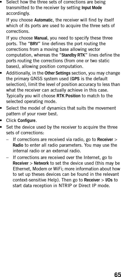 65• Select how the three sets of corrections are being transmitted to the receiver by setting Input Mode accordingly. If you choose Automatic, the receiver will find by itself which of its ports are used to acquire the three sets of corrections.If you choose Manual, you need to specify these three ports. The “BRV” line defines the port routing the corrections from a moving base allowing vector computation, whereas the “Standby RTK” lines define the ports routing the corrections (from one or two static bases), allowing position computation.• Additionally, in the Other Settings section, you may change the primary GNSS system used (GPS is the default selection), limit the level of position accuracy to less than what the receiver can actually achieve in this case. Typically you will choose RTK Position to match to the selected operating mode.• Select the model of dynamics that suits the movement pattern of your rover best.• Click Configure.• Set the device used by the receiver to acquire the three sets of corrections:– If corrections are received via radio, go to Receiver &gt; Radio to enter all radio parameters. You may use the internal radio or an external radio.– If corrections are received over the Internet, go to Receiver &gt; Network to set the device used (this may be Ethernet, Modem or WiFi; more information about how to set up theses devices can be found in the relevant context-sensitive Help). Then go to Receiver &gt; I/Os to start data reception in NTRIP or Direct IP mode.