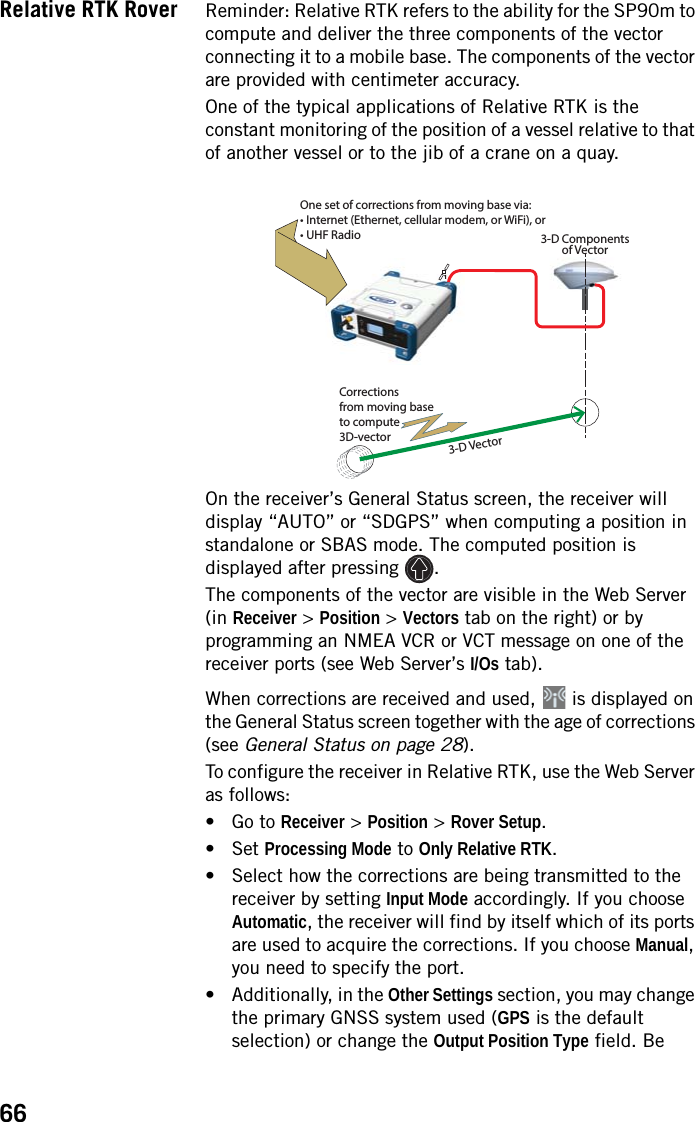 66Relative RTK Rover Reminder: Relative RTK refers to the ability for the SP90m to compute and deliver the three components of the vector connecting it to a mobile base. The components of the vector are provided with centimeter accuracy.One of the typical applications of Relative RTK is the constant monitoring of the position of a vessel relative to that of another vessel or to the jib of a crane on a quay.On the receiver’s General Status screen, the receiver will display “AUTO” or “SDGPS” when computing a position in standalone or SBAS mode. The computed position is displayed after pressing  .The components of the vector are visible in the Web Server (in Receiver &gt; Position &gt; Vectors tab on the right) or by programming an NMEA VCR or VCT message on one of the receiver ports (see Web Server’s I/Os tab).When corrections are received and used,   is displayed on the General Status screen together with the age of corrections (see General Status on page 28). To configure the receiver in Relative RTK, use the Web Server as follows:• Go to Receiver &gt; Position &gt; Rover Setup.• Set Processing Mode to Only Relative RTK.• Select how the corrections are being transmitted to the receiver by setting Input Mode accordingly. If you choose Automatic, the receiver will find by itself which of its ports are used to acquire the corrections. If you choose Manual, you need to specify the port.• Additionally, in the Other Settings section, you may change the primary GNSS system used (GPS is the default selection) or change the Output Position Type field. Be 13-D Componentsof Vector3-D VectorOne set of corrections from moving base via:• Internet (Ethernet, cellular modem, or WiFi), or• UHF RadioCorrectionsfrom moving baseto compute3D-vector