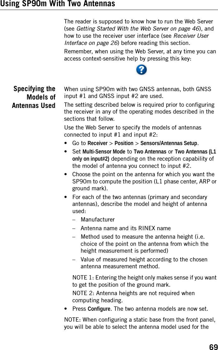 69Using SP90m With Two AntennasThe reader is supposed to know how to run the Web Server (see Getting Started With the Web Server on page 46), and how to use the receiver user interface (see Receiver User Interface on page 26) before reading this section.Remember, when using the Web Server, at any time you can access context-sensitive help by pressing this key:Specifying theModels ofAntennas UsedWhen using SP90m with two GNSS antennas, both GNSS input #1 and GNSS input #2 are used.The setting described below is required prior to configuring the receiver in any of the operating modes described in the sections that follow.Use the Web Server to specify the models of antennas connected to input #1 and input #2:• Go to Receiver &gt; Position &gt; Sensors/Antennas Setup.• Set Multi-Sensor Mode to Two Antennas or Two Antennas (L1 only on input#2) depending on the reception capability of the model of antenna you connect to input #2. • Choose the point on the antenna for which you want the SP90m to compute the position (L1 phase center, ARP or ground mark).• For each of the two antennas (primary and secondary antennas), describe the model and height of antenna used:– Manufacturer– Antenna name and its RINEX name– Method used to measure the antenna height (i.e. choice of the point on the antenna from which the height measurement is performed)– Value of measured height according to the chosen antenna measurement method.NOTE 1: Entering the height only makes sense if you want to get the position of the ground mark.NOTE 2: Antenna heights are not required when computing heading.•Press Configure. The two antenna models are now set.NOTE: When configuring a static base from the front panel, you will be able to select the antenna model used for the 