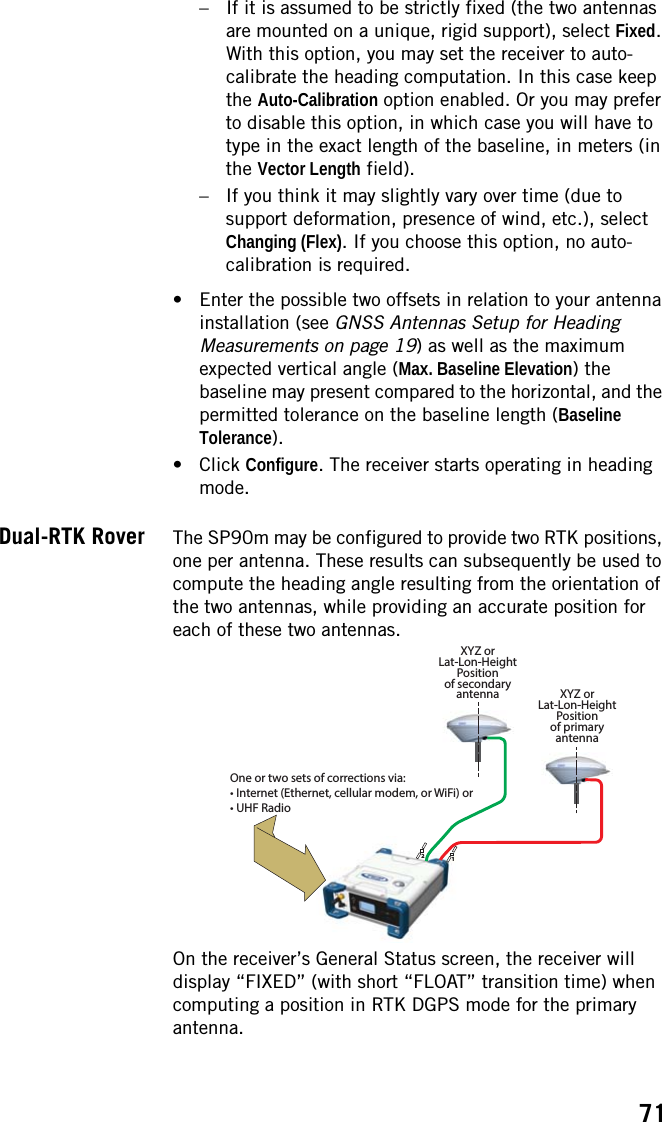 71– If it is assumed to be strictly fixed (the two antennas are mounted on a unique, rigid support), select Fixed. With this option, you may set the receiver to auto-calibrate the heading computation. In this case keep the Auto-Calibration option enabled. Or you may prefer to disable this option, in which case you will have to type in the exact length of the baseline, in meters (in the Vector Length field).– If you think it may slightly vary over time (due to support deformation, presence of wind, etc.), select Changing (Flex). If you choose this option, no auto-calibration is required.• Enter the possible two offsets in relation to your antenna installation (see GNSS Antennas Setup for Heading Measurements on page 19) as well as the maximum expected vertical angle (Max. Baseline Elevation) the baseline may present compared to the horizontal, and the permitted tolerance on the baseline length (Baseline Tolerance).• Click Configure. The receiver starts operating in heading mode.Dual-RTK Rover The SP90m may be configured to provide two RTK positions, one per antenna. These results can subsequently be used to compute the heading angle resulting from the orientation of the two antennas, while providing an accurate position for each of these two antennas.On the receiver’s General Status screen, the receiver will display “FIXED” (with short “FLOAT” transition time) when computing a position in RTK DGPS mode for the primary antenna.12XYZ orLat-Lon-HeightPositionof primaryantennaXYZ orLat-Lon-HeightPositionof secondaryantennaOne or two sets of corrections via:• Internet (Ethernet, cellular modem, or WiFi) or• UHF Radio