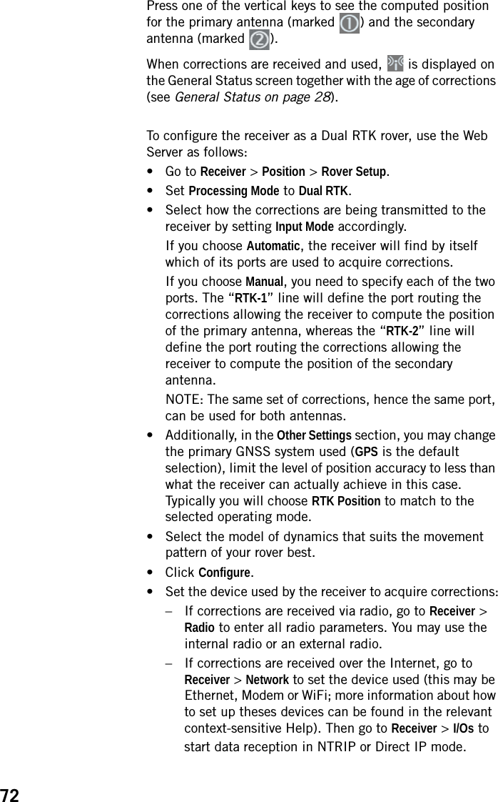 72Press one of the vertical keys to see the computed position for the primary antenna (marked  ) and the secondary antenna (marked  ).When corrections are received and used,   is displayed on the General Status screen together with the age of corrections (see General Status on page 28).To configure the receiver as a Dual RTK rover, use the Web Server as follows:• Go to Receiver &gt; Position &gt; Rover Setup.• Set Processing Mode to Dual RTK.• Select how the corrections are being transmitted to the receiver by setting Input Mode accordingly.If you choose Automatic, the receiver will find by itself which of its ports are used to acquire corrections.If you choose Manual, you need to specify each of the two ports. The “RTK-1” line will define the port routing the corrections allowing the receiver to compute the position of the primary antenna, whereas the “RTK-2” line will define the port routing the corrections allowing the receiver to compute the position of the secondary antenna.NOTE: The same set of corrections, hence the same port, can be used for both antennas.• Additionally, in the Other Settings section, you may change the primary GNSS system used (GPS is the default selection), limit the level of position accuracy to less than what the receiver can actually achieve in this case. Typically you will choose RTK Position to match to the selected operating mode.• Select the model of dynamics that suits the movement pattern of your rover best.• Click Configure.• Set the device used by the receiver to acquire corrections:– If corrections are received via radio, go to Receiver &gt; Radio to enter all radio parameters. You may use the internal radio or an external radio.– If corrections are received over the Internet, go to Receiver &gt; Network to set the device used (this may be Ethernet, Modem or WiFi; more information about how to set up theses devices can be found in the relevant context-sensitive Help). Then go to Receiver &gt; I/Os to start data reception in NTRIP or Direct IP mode.