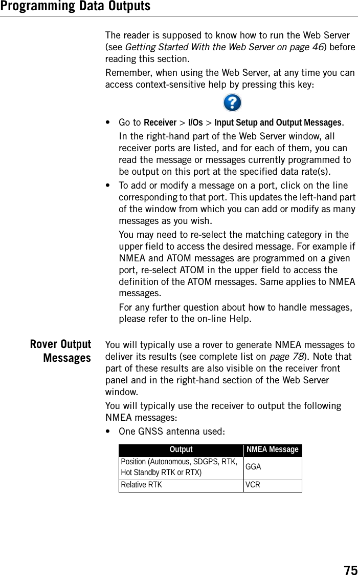 75Programming Data OutputsThe reader is supposed to know how to run the Web Server (see Getting Started With the Web Server on page 46) before reading this section.Remember, when using the Web Server, at any time you can access context-sensitive help by pressing this key:• Go to Receiver &gt; I/Os &gt; Input Setup and Output Messages.In the right-hand part of the Web Server window, all receiver ports are listed, and for each of them, you can read the message or messages currently programmed to be output on this port at the specified data rate(s). • To add or modify a message on a port, click on the line corresponding to that port. This updates the left-hand part of the window from which you can add or modify as many messages as you wish.You may need to re-select the matching category in the upper field to access the desired message. For example if NMEA and ATOM messages are programmed on a given port, re-select ATOM in the upper field to access the definition of the ATOM messages. Same applies to NMEA messages.For any further question about how to handle messages, please refer to the on-line Help. Rover OutputMessagesYou will typically use a rover to generate NMEA messages to deliver its results (see complete list on page 78). Note that part of these results are also visible on the receiver front panel and in the right-hand section of the Web Server window. You will typically use the receiver to output the following NMEA messages:• One GNSS antenna used:Output NMEA MessagePosition (Autonomous, SDGPS, RTK, Hot Standby RTK or RTX) GGARelative RTK VCR