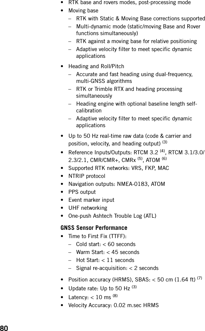80• RTK base and rovers modes, post-processing mode• Moving base– RTK with Static &amp; Moving Base corrections supported– Multi-dynamic mode (static/moving Base and Rover functions simultaneously)– RTK against a moving base for relative positioning– Adaptive velocity filter to meet specific dynamic applications• Heading and Roll/Pitch– Accurate and fast heading using dual-frequency, multi-GNSS algorithms– RTK or Trimble RTX and heading processing simultaneously– Heading engine with optional baseline length self-calibration– Adaptive velocity filter to meet specific dynamic applications• Up to 50 Hz real-time raw data (code &amp; carrier and position, velocity, and heading output) (3)• Reference Inputs/Outputs: RTCM 3.2 (4), RTCM 3.1/3.0/2.3/2.1, CMR/CMR+, CMRx (5), ATOM (6)• Supported RTK networks: VRS, FKP, MAC• NTRIP protocol• Navigation outputs: NMEA-0183, ATOM• PPS output• Event marker input• UHF networking• One-push Ashtech Trouble Log (ATL)GNSS Sensor Performance• Time to First Fix (TTFF):– Cold start: &lt; 60 seconds– Warm Start: &lt; 45 seconds– Hot Start: &lt; 11 seconds– Signal re-acquisition: &lt; 2 seconds• Position accuracy (HRMS), SBAS: &lt; 50 cm (1.64 ft) (7)• Update rate: Up to 50 Hz (3)• Latency: &lt; 10 ms (8)• Velocity Accuracy: 0.02 m.sec HRMS