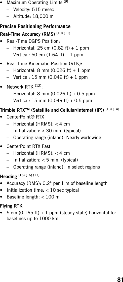 81• Maximum Operating Limits (9)– Velocity: 515 m/sec– Altitude: 18,000 mPrecise Positioning PerformanceReal-Time Accuracy (RMS) (10) (11)• Real-Time DGPS Position:– Horizontal: 25 cm (0.82 ft) + 1 ppm– Vertical: 50 cm (1.64 ft) + 1 ppm• Real-Time Kinematic Position (RTK):– Horizontal: 8 mm (0.026 ft) + 1 ppm– Vertical: 15 mm (0.049 ft) + 1 ppm• Network RTK (12):– Horizontal: 8 mm (0.026 ft) + 0.5 ppm– Vertical: 15 mm (0.049 ft) + 0.5 ppmTrimble RTX™ (Satellite and Cellular/Internet (IP)) (13) (14)• CenterPoint® RTX– Horizontal (HRMS): &lt; 4 cm– Initialization: &lt; 30 min. (typical)– Operating range (inland): Nearly worldwide• CenterPoint RTX Fast– Horizontal (HRMS): &lt; 4 cm– Initialization: &lt; 5 min. (typical)– Operating range (inland): In select regionsHeading (15) (16) (17)• Accuracy (RMS): 0.2° per 1 m of baseline length• Initialization time: &lt; 10 sec typical• Baseline length: &lt; 100 mFlying RTK• 5 cm (0.165 ft) + 1 ppm (steady state) horizontal for baselines up to 1000 km