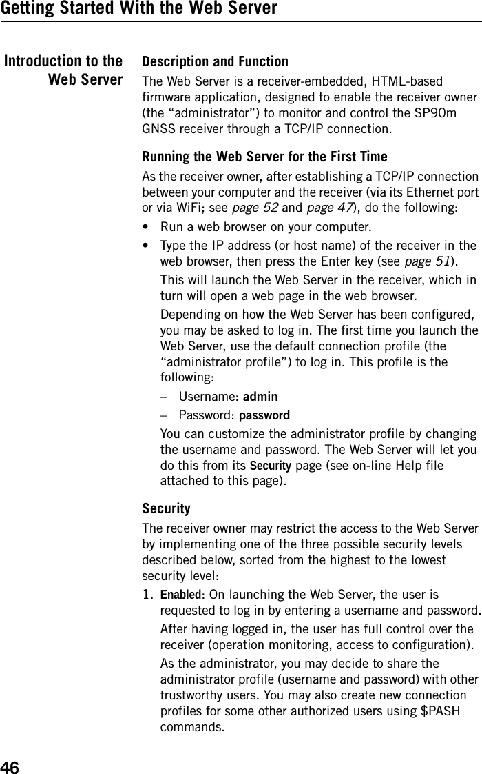 46Getting Started With the Web ServerIntroduction to theWeb ServerDescription and FunctionThe Web Server is a receiver-embedded, HTML-based firmware application, designed to enable the receiver owner (the “administrator”) to monitor and control the SP90m GNSS receiver through a TCP/IP connection. Running the Web Server for the First TimeAs the receiver owner, after establishing a TCP/IP connection between your computer and the receiver (via its Ethernet port or via WiFi; see page 52 and page 47), do the following:• Run a web browser on your computer.• Type the IP address (or host name) of the receiver in the web browser, then press the Enter key (see page 51).This will launch the Web Server in the receiver, which in turn will open a web page in the web browser.Depending on how the Web Server has been configured, you may be asked to log in. The first time you launch the Web Server, use the default connection profile (the “administrator profile”) to log in. This profile is the following:– Username: admin– Password: passwordYou can customize the administrator profile by changing the username and password. The Web Server will let you do this from its Security page (see on-line Help file attached to this page).SecurityThe receiver owner may restrict the access to the Web Server by implementing one of the three possible security levels described below, sorted from the highest to the lowest security level:1. Enabled: On launching the Web Server, the user is requested to log in by entering a username and password.After having logged in, the user has full control over the receiver (operation monitoring, access to configuration).As the administrator, you may decide to share the administrator profile (username and password) with other trustworthy users. You may also create new connection profiles for some other authorized users using $PASH commands.