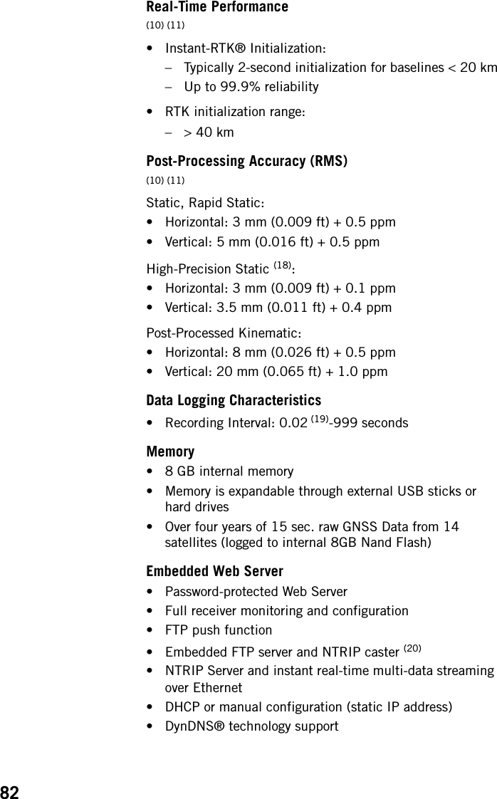 82Real-Time Performance(10) (11)• Instant-RTK® Initialization:– Typically 2-second initialization for baselines &lt; 20 km– Up to 99.9% reliability• RTK initialization range:–&gt; 40 kmPost-Processing Accuracy (RMS)(10) (11)Static, Rapid Static:• Horizontal: 3 mm (0.009 ft) + 0.5 ppm• Vertical: 5 mm (0.016 ft) + 0.5 ppmHigh-Precision Static (18):• Horizontal: 3 mm (0.009 ft) + 0.1 ppm• Vertical: 3.5 mm (0.011 ft) + 0.4 ppmPost-Processed Kinematic:• Horizontal: 8 mm (0.026 ft) + 0.5 ppm• Vertical: 20 mm (0.065 ft) + 1.0 ppmData Logging Characteristics• Recording Interval: 0.02 (19)-999 secondsMemory• 8 GB internal memory• Memory is expandable through external USB sticks or hard drives• Over four years of 15 sec. raw GNSS Data from 14 satellites (logged to internal 8GB Nand Flash)Embedded Web Server• Password-protected Web Server• Full receiver monitoring and configuration• FTP push function• Embedded FTP server and NTRIP caster (20)• NTRIP Server and instant real-time multi-data streaming over Ethernet• DHCP or manual configuration (static IP address)• DynDNS® technology support