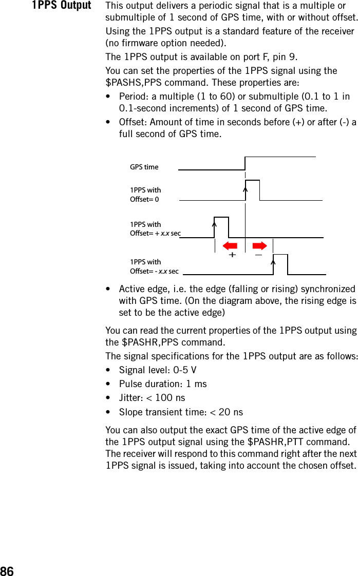 861PPS Output This output delivers a periodic signal that is a multiple or submultiple of 1 second of GPS time, with or without offset.Using the 1PPS output is a standard feature of the receiver (no firmware option needed).The 1PPS output is available on port F, pin 9.You can set the properties of the 1PPS signal using the $PASHS,PPS command. These properties are:• Period: a multiple (1 to 60) or submultiple (0.1 to 1 in 0.1-second increments) of 1 second of GPS time.• Offset: Amount of time in seconds before (+) or after (-) a full second of GPS time.• Active edge, i.e. the edge (falling or rising) synchronized with GPS time. (On the diagram above, the rising edge is set to be the active edge)You can read the current properties of the 1PPS output using the $PASHR,PPS command.The signal specifications for the 1PPS output are as follows:• Signal level: 0-5 V• Pulse duration: 1 ms• Jitter: &lt; 100 ns• Slope transient time: &lt; 20 nsYou can also output the exact GPS time of the active edge of the 1PPS output signal using the $PASHR,PTT command. The receiver will respond to this command right after the next 1PPS signal is issued, taking into account the chosen offset. 1PPS withOffset= 0GPS time1PPS withOffset= - x.x sec1PPS withOffset= + x.x sec+_
