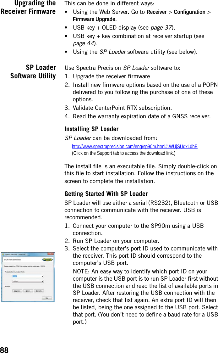 88Upgrading theReceiver FirmwareThis can be done in different ways:• Using the Web Server. Go to Receiver &gt; Configuration &gt; Firmware Upgrade.• USB key + OLED display (see page 37).• USB key + key combination at receiver startup (see page 44).•Using the SP Loader software utility (see below).SP LoaderSoftware UtilityUse Spectra Precision SP Loader software to:1. Upgrade the receiver firmware2. Install new firmware options based on the use of a POPN delivered to you following the purchase of one of these options.3. Validate CenterPoint RTX subscription.4. Read the warranty expiration date of a GNSS receiver.Installing SP LoaderSP Loader can be downloaded from:http://www.spectraprecision.com/eng/sp90m.html#.WUjSUdxLdhE(Click on the Support tab to access the download link.)The install file is an executable file. Simply double-click on this file to start installation. Follow the instructions on the screen to complete the installation.Getting Started With SP LoaderSP Loader will use either a serial (RS232), Bluetooth or USB connection to communicate with the receiver. USB is recommended.1. Connect your computer to the SP90m using a USB connection.2. Run SP Loader on your computer.3. Select the computer’s port ID used to communicate with the receiver. This port ID should correspond to the computer’s USB port.NOTE: An easy way to identify which port ID on your computer is the USB port is to run SP Loader first without the USB connection and read the list of available ports in SP Loader. After restoring the USB connection with the receiver, check that list again. An extra port ID will then be listed, being the one assigned to the USB port. Select that port. (You don’t need to define a baud rate for a USB port.)