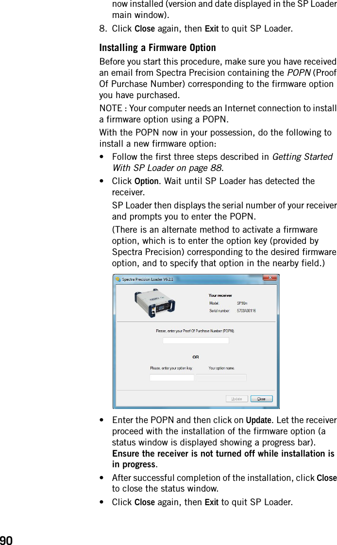 90now installed (version and date displayed in the SP Loader main window).8. Click Close again, then Exit to quit SP Loader.Installing a Firmware OptionBefore you start this procedure, make sure you have received an email from Spectra Precision containing the POPN (Proof Of Purchase Number) corresponding to the firmware option you have purchased.NOTE : Your computer needs an Internet connection to install a firmware option using a POPN.With the POPN now in your possession, do the following to install a new firmware option:• Follow the first three steps described in Getting Started With SP Loader on page 88.• Click Option. Wait until SP Loader has detected the receiver.SP Loader then displays the serial number of your receiver and prompts you to enter the POPN.(There is an alternate method to activate a firmware option, which is to enter the option key (provided by Spectra Precision) corresponding to the desired firmware option, and to specify that option in the nearby field.)• Enter the POPN and then click on Update. Let the receiver proceed with the installation of the firmware option (a status window is displayed showing a progress bar). Ensure the receiver is not turned off while installation is in progress.• After successful completion of the installation, click Close to close the status window.• Click Close again, then Exit to quit SP Loader.