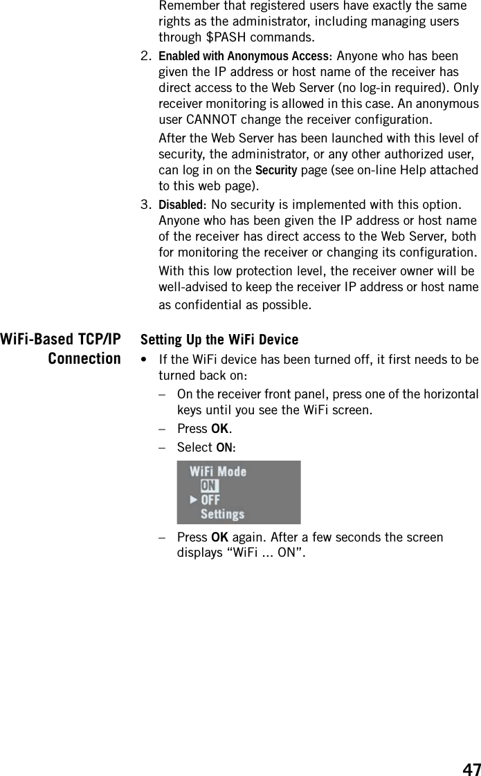 47Remember that registered users have exactly the same rights as the administrator, including managing users through $PASH commands.2. Enabled with Anonymous Access: Anyone who has been given the IP address or host name of the receiver has direct access to the Web Server (no log-in required). Only receiver monitoring is allowed in this case. An anonymous user CANNOT change the receiver configuration.After the Web Server has been launched with this level of security, the administrator, or any other authorized user, can log in on the Security page (see on-line Help attached to this web page).3. Disabled: No security is implemented with this option. Anyone who has been given the IP address or host name of the receiver has direct access to the Web Server, both for monitoring the receiver or changing its configuration.With this low protection level, the receiver owner will be well-advised to keep the receiver IP address or host name as confidential as possible.WiFi-Based TCP/IPConnectionSetting Up the WiFi Device• If the WiFi device has been turned off, it first needs to be turned back on:– On the receiver front panel, press one of the horizontal keys until you see the WiFi screen.–Press OK.– Select ON:–Press OK again. After a few seconds the screen displays “WiFi ... ON”.