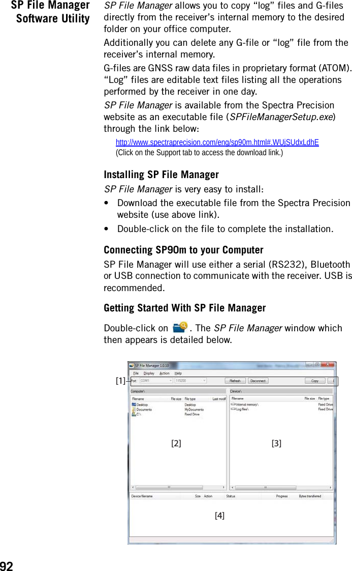 92SP File ManagerSoftware UtilitySP File Manager allows you to copy “log” files and G-files directly from the receiver’s internal memory to the desired folder on your office computer.Additionally you can delete any G-file or “log” file from the receiver’s internal memory.G-files are GNSS raw data files in proprietary format (ATOM). “Log” files are editable text files listing all the operations performed by the receiver in one day.SP File Manager is available from the Spectra Precision website as an executable file (SPFileManagerSetup.exe) through the link below:http://www.spectraprecision.com/eng/sp90m.html#.WUjSUdxLdhE(Click on the Support tab to access the download link.)Installing SP File ManagerSP File Manager is very easy to install:• Download the executable file from the Spectra Precision website (use above link).• Double-click on the file to complete the installation.Connecting SP90m to your ComputerSP File Manager will use either a serial (RS232), Bluetooth or USB connection to communicate with the receiver. USB is recommended.Getting Started With SP File ManagerDouble-click on  . The SP File Manager window which then appears is detailed below. [2][1][3][4]