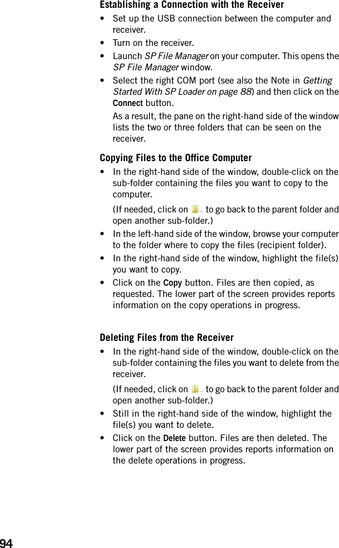 94Establishing a Connection with the Receiver• Set up the USB connection between the computer and receiver.• Turn on the receiver.• Launch SP File Manager on your computer. This opens the SP File Manager window.• Select the right COM port (see also the Note in Getting Started With SP Loader on page 88) and then click on the Connect button.As a result, the pane on the right-hand side of the window lists the two or three folders that can be seen on the receiver.Copying Files to the Office Computer• In the right-hand side of the window, double-click on the sub-folder containing the files you want to copy to the computer.(If needed, click on   to go back to the parent folder and open another sub-folder.)• In the left-hand side of the window, browse your computer to the folder where to copy the files (recipient folder).• In the right-hand side of the window, highlight the file(s) you want to copy.• Click on the Copy button. Files are then copied, as requested. The lower part of the screen provides reports information on the copy operations in progress.Deleting Files from the Receiver• In the right-hand side of the window, double-click on the sub-folder containing the files you want to delete from the receiver.(If needed, click on   to go back to the parent folder and open another sub-folder.)• Still in the right-hand side of the window, highlight the file(s) you want to delete.• Click on the Delete button. Files are then deleted. The lower part of the screen provides reports information on the delete operations in progress.