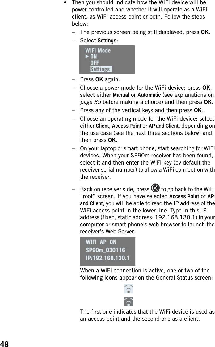 48• Then you should indicate how the WiFi device will be power-controlled and whether it will operate as a WiFi client, as WiFi access point or both. Follow the steps below:– The previous screen being still displayed, press OK.– Select Settings:–Press OK again.– Choose a power mode for the WiFi device: press OK, select either Manual or Automatic (see explanations on page 35 before making a choice) and then press OK.– Press any of the vertical keys and then press OK.– Choose an operating mode for the WiFi device: select either Client, Access Point or AP and Client, depending on the use case (see the next three sections below) and then press OK.– On your laptop or smart phone, start searching for WiFi devices. When your SP90m receiver has been found, select it and then enter the WiFi key (by default the receiver serial number) to allow a WiFi connection with the receiver.– Back on receiver side, press   to go back to the WiFi “root” screen. If you have selected Access Point or AP and Client, you will be able to read the IP address of the WiFi access point in the lower line. Type in this IP address (fixed, static address: 192.168.130.1) in your computer or smart phone’s web browser to launch the receiver’s Web Server.When a WiFi connection is active, one or two of the following icons appear on the General Status screen:The first one indicates that the WiFi device is used as an access point and the second one as a client.