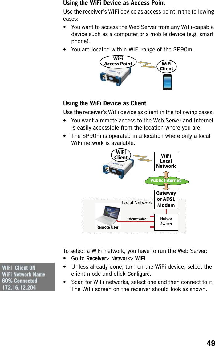 49Using the WiFi Device as Access PointUse the receiver’s WiFi device as access point in the following cases: • You want to access the Web Server from any WiFi-capable device such as a computer or a mobile device (e.g. smart phone).• You are located within WiFi range of the SP90m.Using the WiFi Device as ClientUse the receiver’s WiFi device as client in the following cases: • You want a remote access to the Web Server and Internet is easily accessible from the location where you are.• The SP90m is operated in a location where only a local WiFi network is available.To select a WiFi network, you have to run the Web Server:• Go to Receiver&gt; Network&gt; WiFi• Unless already done, turn on the WiFi device, select the client mode and click Configure.• Scan for WiFi networks, select one and then connect to it. The WiFi screen on the receiver should look as shown.WiFiAccess Point WiFiClientPublic InternetEthernet cableHub or SwitchLocal NetworkGateway or ADSL ModemWiFiLocalNetworkWiFiClientRemote User