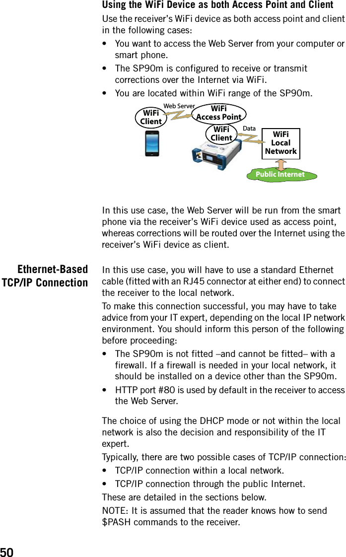 50Using the WiFi Device as both Access Point and ClientUse the receiver’s WiFi device as both access point and client in the following cases: • You want to access the Web Server from your computer or smart phone.• The SP90m is configured to receive or transmit corrections over the Internet via WiFi.• You are located within WiFi range of the SP90m.In this use case, the Web Server will be run from the smart phone via the receiver’s WiFi device used as access point, whereas corrections will be routed over the Internet using the receiver’s WiFi device as client.Ethernet-BasedTCP/IP ConnectionIn this use case, you will have to use a standard Ethernet cable (fitted with an RJ45 connector at either end) to connect the receiver to the local network.To make this connection successful, you may have to take advice from your IT expert, depending on the local IP network environment. You should inform this person of the following before proceeding:• The SP90m is not fitted –and cannot be fitted– with a firewall. If a firewall is needed in your local network, it should be installed on a device other than the SP90m. • HTTP port #80 is used by default in the receiver to access the Web Server.The choice of using the DHCP mode or not within the local network is also the decision and responsibility of the IT expert.Typically, there are two possible cases of TCP/IP connection:• TCP/IP connection within a local network.• TCP/IP connection through the public Internet.These are detailed in the sections below.NOTE: It is assumed that the reader knows how to send $PASH commands to the receiver.Public InternetWiFiLocalNetworkWiFiClientWiFiAccess PointWiFiClientDataWeb Server