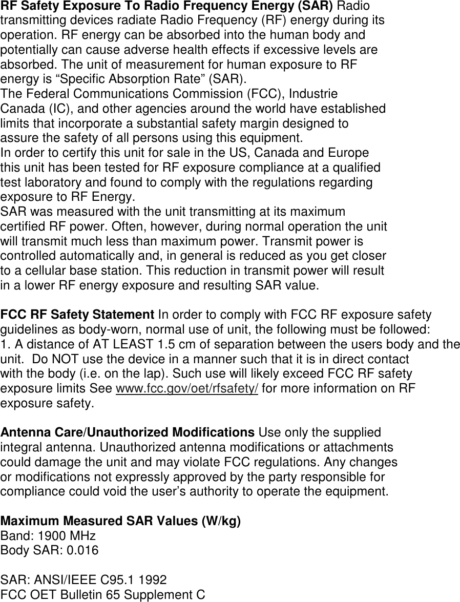 RF Safety Exposure To Radio Frequency Energy (SAR) Radio transmitting devices radiate Radio Frequency (RF) energy during its operation. RF energy can be absorbed into the human body and potentially can cause adverse health effects if excessive levels are absorbed. The unit of measurement for human exposure to RF energy is “Specific Absorption Rate” (SAR). The Federal Communications Commission (FCC), Industrie Canada (IC), and other agencies around the world have established limits that incorporate a substantial safety margin designed to assure the safety of all persons using this equipment. In order to certify this unit for sale in the US, Canada and Europe this unit has been tested for RF exposure compliance at a qualified test laboratory and found to comply with the regulations regarding exposure to RF Energy. SAR was measured with the unit transmitting at its maximum certified RF power. Often, however, during normal operation the unit will transmit much less than maximum power. Transmit power is controlled automatically and, in general is reduced as you get closer to a cellular base station. This reduction in transmit power will result in a lower RF energy exposure and resulting SAR value.  FCC RF Safety Statement In order to comply with FCC RF exposure safety guidelines as body-worn, normal use of unit, the following must be followed: 1. A distance of AT LEAST 1.5 cm of separation between the users body and the unit.  Do NOT use the device in a manner such that it is in direct contact with the body (i.e. on the lap). Such use will likely exceed FCC RF safety exposure limits See www.fcc.gov/oet/rfsafety/ for more information on RF exposure safety.  Antenna Care/Unauthorized Modifications Use only the supplied integral antenna. Unauthorized antenna modifications or attachments could damage the unit and may violate FCC regulations. Any changes or modifications not expressly approved by the party responsible for compliance could void the user’s authority to operate the equipment.  Maximum Measured SAR Values (W/kg) Band: 1900 MHz Body SAR: 0.016  SAR: ANSI/IEEE C95.1 1992 FCC OET Bulletin 65 Supplement C 