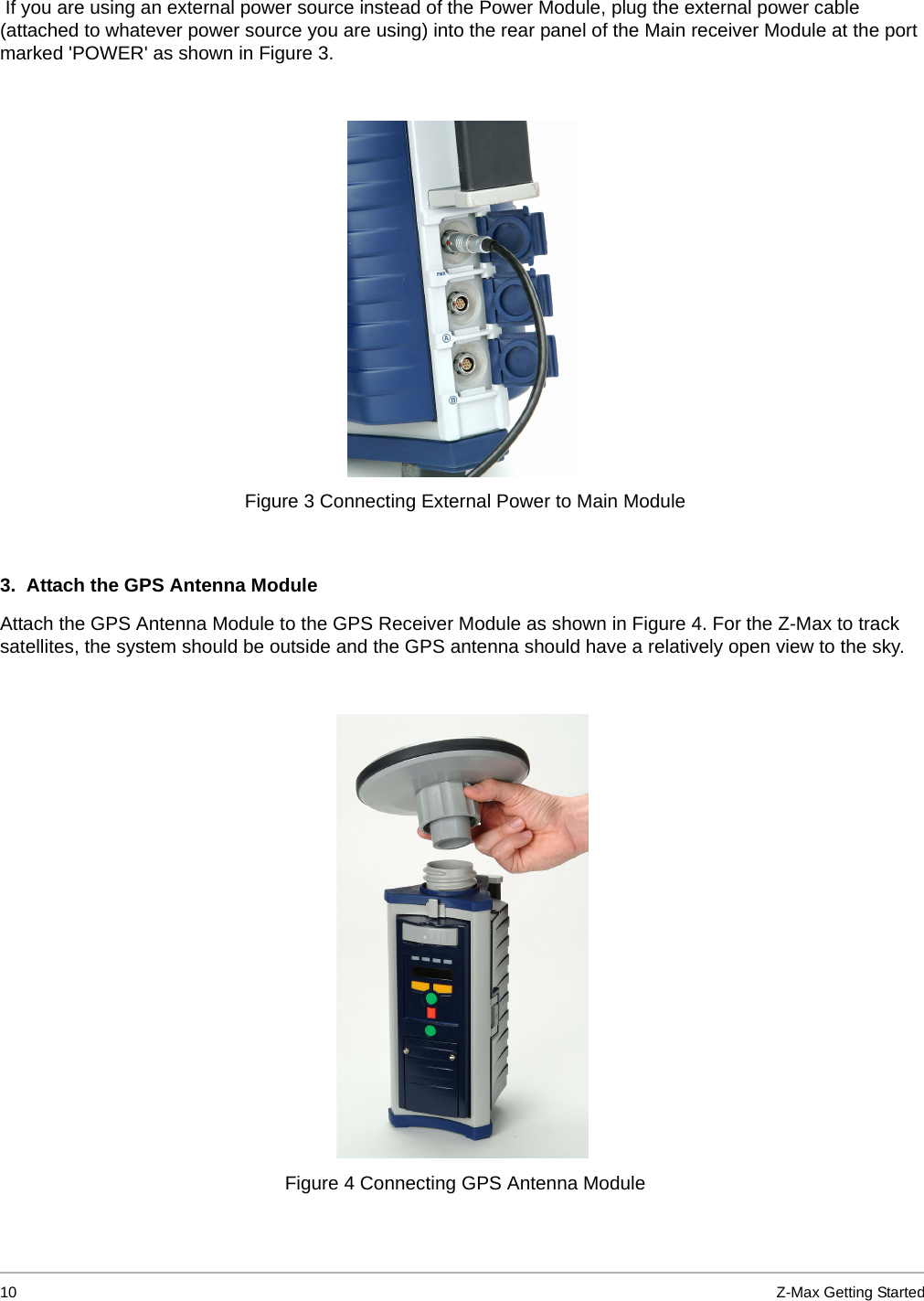 10 Z-Max Getting Started If you are using an external power source instead of the Power Module, plug the external power cable (attached to whatever power source you are using) into the rear panel of the Main receiver Module at the port marked &apos;POWER&apos; as shown in Figure 3.  3.  Attach the GPS Antenna Module Attach the GPS Antenna Module to the GPS Receiver Module as shown in Figure 4. For the Z-Max to track satellites, the system should be outside and the GPS antenna should have a relatively open view to the sky.   Figure 3 Connecting External Power to Main Module Figure 4 Connecting GPS Antenna Module